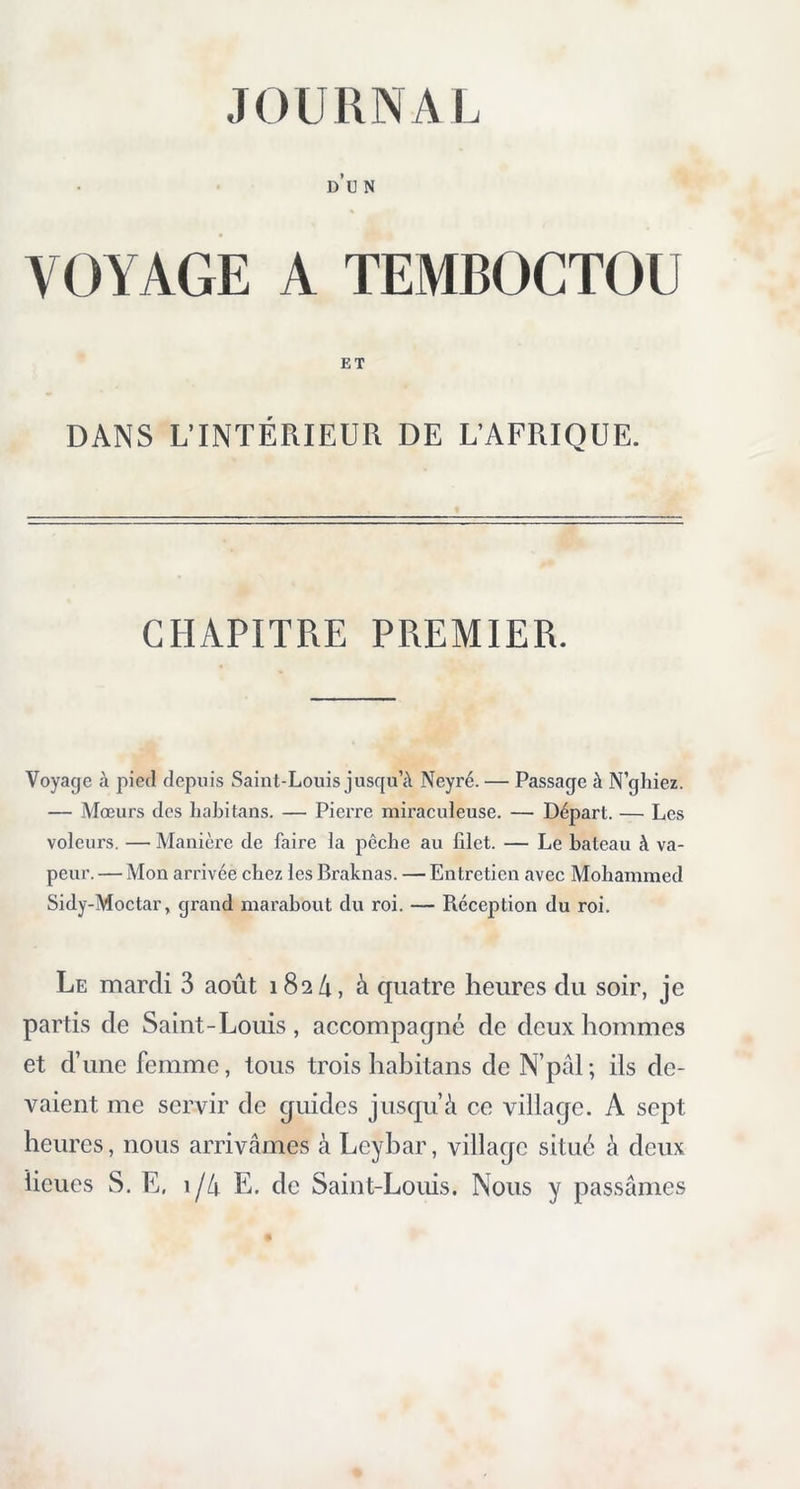 JOURNAL d’u n VOYAGE A TEMBOCTOU DANS L’INTÉRIEUR DE L’AFRIQUE. CHAPITRE PREMIER. Voyage à pied depuis Saint-Louis jusqu’à Neyré. — Passage à N’ghiez. — Mœurs des liabitans. — Pierre miraculeuse. — Départ. — Les voleurs. — Manière de faire la pêche au lilet. — Le bateau à va- peur. — Mon arrivée chez les Braknas. — Entretien avec Mohammed Sidy-Moctar, grand marabout du roi. — Réception du roi. Le mardi 3 août 182/1, à quatre heures du soir, je partis de Saint-Louis, accompagné de deux hommes et d’une femme, tous trois liabitans de N’pâl; ils de- vaient me servir de guides jusqu’à ce village. A sept heures, nous arrivâmes à Lcybar, village situé à deux lieues S. E. i/4 E. de Saint-Louis. Nous y passâmes