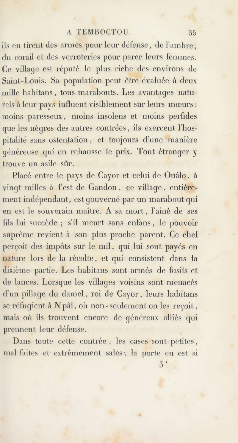 ils en tirent des armes pour leur défense, de l’ambre, du corail et des verroteries pour parer leurs femmes. Ce village est réputé le plus riche des environs de Saint-Louis. Sa population peut être évaluée à deux mille habitans, tous marabouts. Les avantages natu- rels à leur pays influent visiblement sur leurs mœurs : moins paresseux, moins insolens et moins perfides que les nègres des autres contrées, ils exercent l’hos- pitalité sans ostentation, et toujours d’une manière généreuse qui en rehausse le prix. Tout étranger y trouve un asile sûr. Placé entre le pays de Cayor et celui de Ouâlo, à vingt milles à l’est de Gandon, ce village, entière- ment indépendant, est gouverné par un marabout qui en est le souverain maître. A sa mort, l’aîné de ses lils lui succède ; s’il meurt sans enfans, le pouvoir suprême revient à son plus proche parent. Ce chef perçoit des impôts sur le mil, qui lui sont payés en nature lors de la récolte, et qui consistent dans la dixième partie. Les habitans sont armés de fusils et de lances. Lorsque les villages voisins sont menacés d’un pillage du damel, roi de Cayor, leurs habitans se réfugient à N’pâl, où non-seulement on les reçoit, mais où ils trouvent encore de généreux alliés qui prennent leur défense. Dans toute cette contrée, les cases sont petites, mal faites et extrêmement sales; la porte en est si 3 *