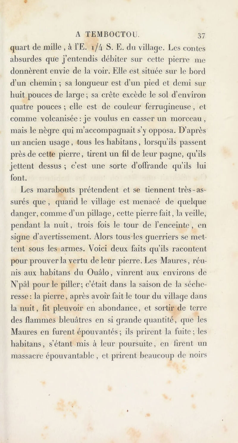 quart de mille , à l’E. i/4 S. E. du village. Les contes absurdes que j’entendis débiter sur cette pierre me donnèrent envie de la voir. Elle est située sur le bord d’un chemin ; sa longueur est d’un pied et demi sur huit pouces de large -, sa crête excède le sol d’environ quatre pouces ; elle est de couleur ferrugineuse, et comme volcanisée : je voulus en casser un morceau , mais le nègre qui m’accompagnait s’y opposa. D’après un ancien usage, tous les habitans, lorsqu’ils passent près de cette pierre, tirent un fil de leur pagne, qu’ils jettent dessus ; c’est une sorte d’offrande qu’ils lui font. Les marabouts prétendent et se tiennent très-as- surés que , quand le village est menacé de quelque danger, comme d’un pillage, cette pierre fait, la veille, pendant la nuit, trois fois le tour de l’enceinte, en signe d’avertissement. Alors tous les guerriers se met- tent sous les armes. Voici deux faits qu’ils racontent pour prouver la vertu de leur pierre. Les Maures, réu- nis aux habitans du Ouâlo, vinrent aux environs de N’pâl pour le piller; c’était dans la saison de la séche- resse : la pierre, après avoir fait le tour du village dans la nuit, fit pleuvoir en abondance, et sortir de terre des flammes bleuâtres en si grande quantité, que les Maures en furent épouvantés ; ils prirent la fuite ; les habitans, s’étant mis à leur poursuite, en firent un massacre épouvantable , et prirent beaucoup de noirs