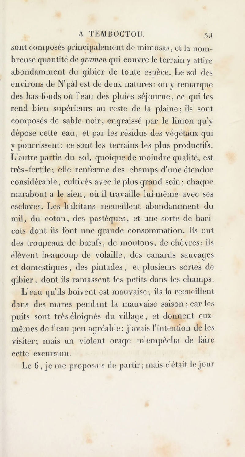 sont composés principalement de mimosas, et la nom- breuse quantité de gramen qui couvre le terrain y attire abondamment du gibier de toute espèce. Le sol des environs de N’pâl est de deux natures: on y remarque des bas-fonds où l’eau des pluies séjourne, ce qui les rend bien supérieurs au reste de la plaine ; ils sont composés de sable noir, engraissé par le limon qu’y dépose cette eau, et par les résidus des végétaux qui y pourrissent; ce sont les terrains les plus productifs. L’autre partie du sol, quoique de moindre qualité, est très-fertile; elle renferme des champs d’une étendue considérable, cultivés avec le plus grand soin; chaque marabout a le sien, où il travaille lui-même avec ses esclaves. Les liabitans recueillent abondamment du mil, du coton, des pastèques, et une sorte de hari- cots dont ils font une grande consommation. Ils ont des troupeaux de bœufs, de moutons, de chèvres; ils élèvent beaucoup de volaille, des canards sauvages et domestiques, des pintades, et plusieurs sortes de gibier, dont ils ramassent les petits dans les champs. L’eau qu’ils boivent est mauvaise; ils la recueillent dans des mares pendant la mauvaise saison ; car les puits sont très-éloignés du village, et donnent eux- mêmes de l’eau peu agréable: j’avais l’intention de les visiter; mais un violent orage m’empêcha de faire cette excursion. Le 6, je me proposais de partir; mais c’était le jour