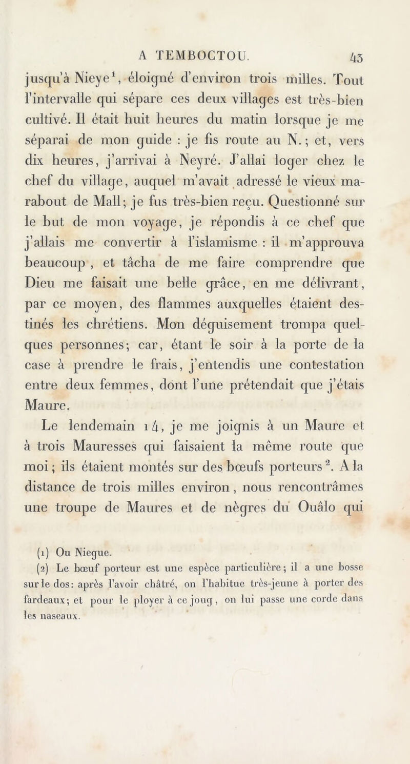 jusqu’à Nieye1, éloigné d’environ trois milles. Tout l’intervalle qui sépare ces deux villages est très-bien cultivé. Il était huit heures du matin lorsque je me séparai de mon guide : je fis route au N.; et, vers dix heures, j’arrivai à Neyré. J’allai loger chez le chef du village, auquel m’avait adressé le vieux ma- rabout de Mail; je fus très-bien reçu. Questionné sur le but de mon voyage, je répondis à ce chef que j’allais me convertir à l’islamisme : il m’approuva beaucoup , et tâcha de me faire comprendre que Dieu me faisait une belle grâce, en me délivrant, par ce moyen, des flammes auxquelles étaient des- tinés les chrétiens. Mon déguisement trompa quel- ques personnes; car, étant le soir à la porte de la case à prendre le frais, j’entendis une contestation entre deux femmes, dont l’une prétendait que j’étais Maure. Le lendemain 1 4, je me joignis à un Maure cl à trois Mauresses qui faisaient la meme route que moi ; ils étaient montés sur des bœufs porteurs2. A la distance de trois milles environ, nous rencontrâmes une troupe de Maures et de nègres du Ouâlo qui (1) Ou Niegue. (2) Le bœuf porteur est une espèce particulière; il a une bosse sur le dos: après l’avoir châtré, on l’habitue très-jeune à porter des fardeaux; et pour le ployer à ce joug, on lui passe une corde dans les naseaux.