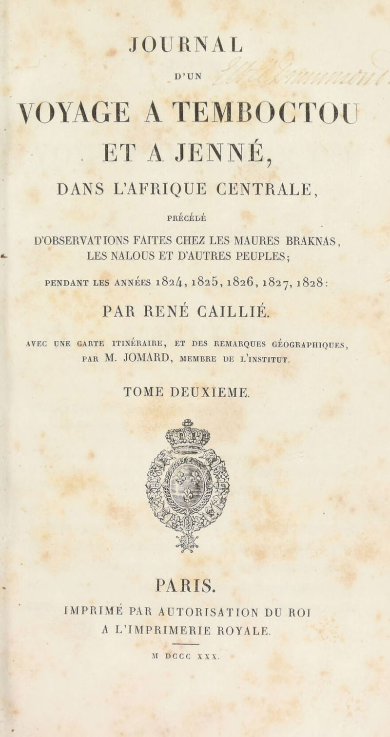 D’UN VOYAGE ATEMBOCTOE . ET A JENNE, DANS L’AFRIQUE CENTRALE, PRÉCÉDÉ Ü’OBSERVATIONS FAITES CHEZ LES MAURES BRAKNAS, LES NALOUS ET D’AUTRES PEUPLES; PENDANT LES ANNEES l824, l825, 1826, 1827, 1828: PAR RENÉ GAILLIÉ. AVEC ONE CARTE ITINÉRAIRE, ET DES REMARQUES GÉOGRAPHIQUES, PAR M. JOMARD, MEMBRE DE l’inSTITUT. TOME DEUXIEME. PARIS. IMPRIMÉ PAR AUTORISATION DU ROI A L’IMPRIMERIE ROYALE. ■M D C C C XXX.