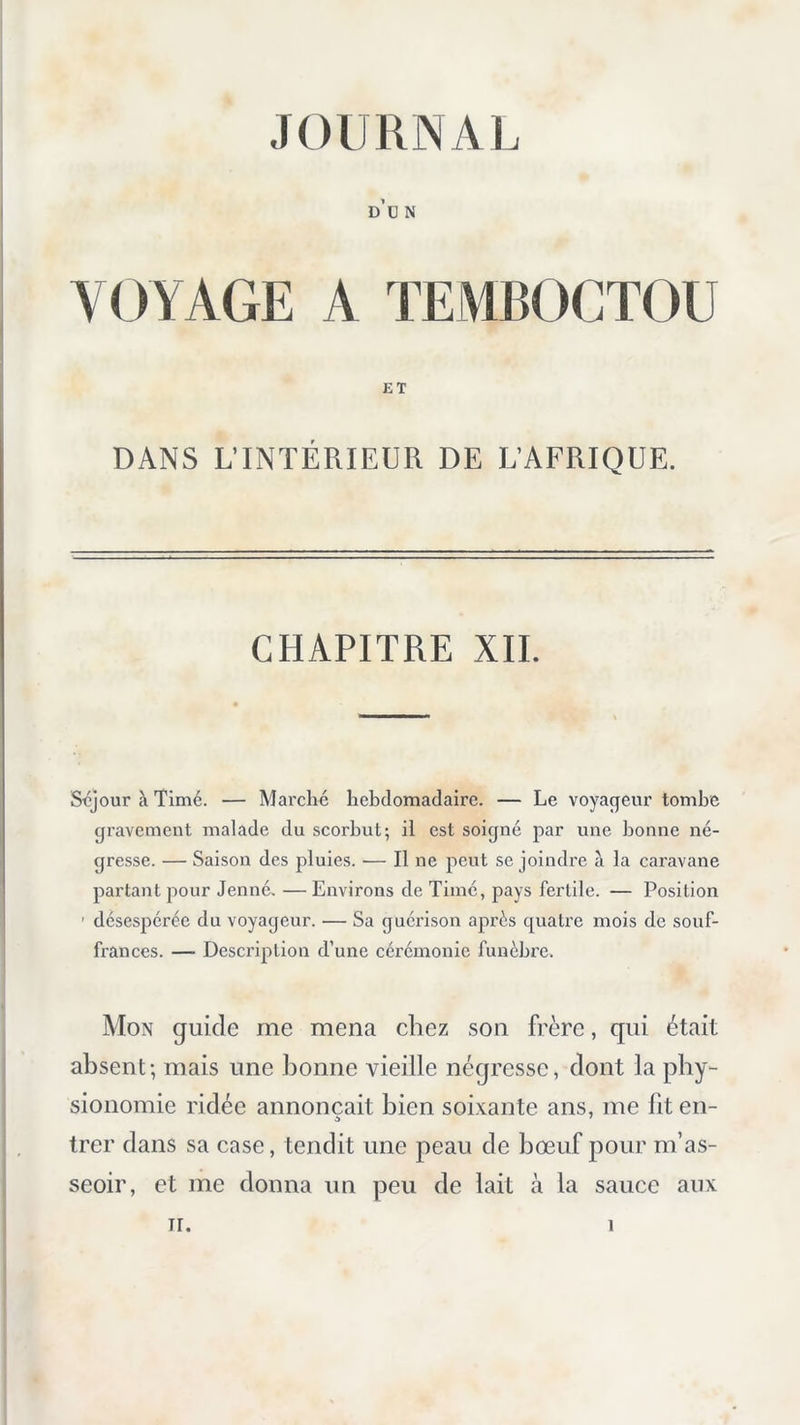 d’ü n VOYAGE A TEMBOCTOU ET DANS L’INTÉRIEUR DE L’AFRIQUE. CHAPITRE XII. Scjour à Tlmé. — Marché hebdomadaire. — Le voyageur tombe gravement malade du scorbut; il est soigné par une bonne né- gresse. — Saison des pluies. •— Il ne peut se joindre à la caravane partant pour Jenné. — Environs de Tinié, pays fertile. — Position ' désespérée du voyageur. — Sa guérison après quatre mois de souf- frances. — Description d’une cérémonie funèbre. Mon guide me mena chez son frère, qui était absent; mais une bonne vieille nécjresse, dont la phy*- sionomie ridée annonçait bien soixante ans, me lit en- trer dans sa case, tendit une peau de bœuf pour m’as- seoir, et me donna un peu de lait à la sauce aux