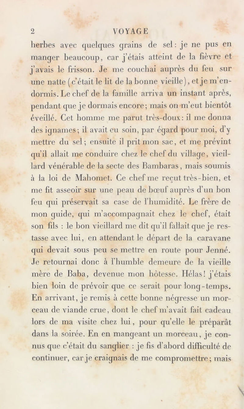 her])es avec quelques grains de sel: je ne pus en manger beaucoup, car j’étais atteint de la fièvre et j’avais le frisson. Je me couchai auprès du feu sur une natte ( c’était le lit de la bonne vieille), et je m’en- dormis. Le chef de la famille arriva un instant après, pendant que je dormais encore; mais on m’eut bientôt éveillé. Cet homme me parut très-doux: il me donna des ignames; il avait eu soin, par égard pour moi, d’y mettre du sel; ensuite il prit mon sac, et me prévint qu’il allait me conduire chez le chef du village, vieil- lard vénérable de la secte des Bambaras, mais soumis à la loi de Mahomet. Ce chef me reçut très-bien, et me lit asseoir sur une peau de bœuf auprès d’un bon feu qui préservait sa case de l’humidité. Le frère de mon guide, qui m’accompagnait chez le chef, était son fils : le bon vieillard me dit qu’il fallait que je res- tasse avec lui, en attendant le départ de la caravane qui devait sous peu se mettre en route pour Jeûné. Je retournai donc à rhumble demeure de la vieille mère de Baba, devenue mon hôtesse. Hélas! j’étais bien loin de prévoir cpie ce serait pour long-temps. En arrivant, je remis à cette bonne négresse un mor- ceau de viande crue, dont le chef m’avait fait cadeau lors de ma visite chez lui, pour quelle le préparât dans la soirée. En en mangeant un morceau, je con- nus que c’était du sanglier : je fis d’abord difficulté de continuer, car je craignais de me compromettre; mais