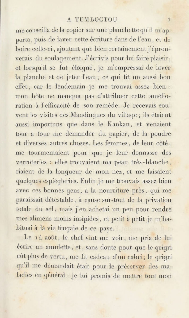 me conseilla de la copier sur une plancliette qu’il m’ap- porta, puis de laver cette écriture dans de l’eau, et de boire celle-ci, ajoutant que bien certainement j’éprou- verais du soulagement. J’écrivis pour lui faire plaisir ; et lorsqu’il se fut éloigné, je m’empressai de laver la planche et de jeter feau; ce qui lit un aussi bon effet, car le lendemain je me trouvai assez bien ; mon hôte ne manqua pas d’attribuer cette amélio- ration à felTicacité de son remède. Je recevais sou- vent les visites des Mandingues du village ; ils étaient aussi importuns que dans le Kankan, et venaient tour à tour me demander du papier, de la poudre et diverses autres choses. Les femmes, de leur côté, me tourmentaient pour que je leur donnasse des verroteries : elles trouvaient ma peau très-blanche, riaient de la longueur de mon nez, et me faisaient quelques espiègleries. Enfin je me trouvais assez bien avec ces bonnes gens, à la nourriture près, qui me paraissait détestable, à cause sur-tout de la privation totale du sel ; mais j’en achetai un peu pour rendre mes alimens moins insipides, et petit à petit je m’ha- bituai à là vie frugale de ce pays. Le \ h août, le chef vint me voir, me pria de lui écrire un amulette, et, sans doute pour que le grigri eût plus de vertu, me fit cadeau d’un cahii; le grigri qu’il me demandait était pour le pi'éserver des ma- ladies en général : je lui promis de mettre tout mon