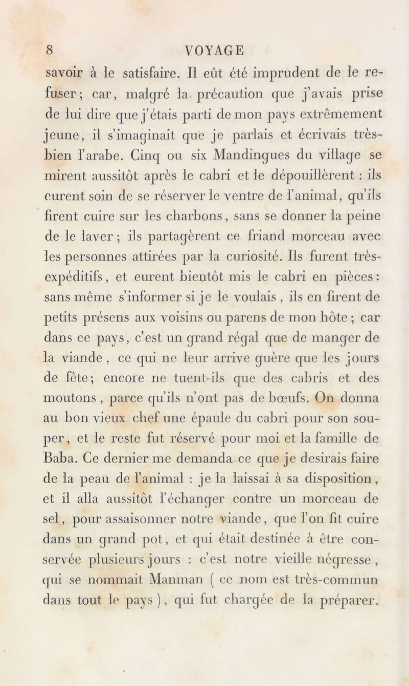 savoir à le satisfaire. Il eût été imprudent de le re- fuser; car, malgré la précaution que j’avais prise de lui dire que j’étais parti démon pays extrêmement jeune, il s’imaginait que je parlais et écrivais très- bien l’arabe. Cinq ou six Mandingues du village se mirent aussitôt après le cabri et le dépouillèrent : ils eurent soin de se réserver le ventre de l’animal, qu’ils firent cuire sur les charbons, sans se donner la peine de le laver ; ils partagèrent ce friand morceau avec les personnes attirées par la curiosité. Ils furent très- expéditifs , et eurent bieutôt mis le cabri en pièces : sans même s’informer si je le voulais , ils en firent de petits présens aux voisins ou parens de mon hôte ; car dans ce pays, c’est un grand régal que de manger de la viande , ce qui ne leur arrive guère que les jours de fête; encore ne tuent-ils que des cabris et des moutons , parce qu’ils n’ont pas de bœufs. On donna au bon vieux chef une épaule du cabri pour son sou- per, et le reste fut réservé pour moi et la famille de Baba. Ce dernier me demanda ce que je desirais faire de la peau de l’animal : je la laissai à sa disposition, et il alla aussitôt l’échanger contre un morceau de sel, pour assaisonner notre viande, que l’on fit cuire dans un qrand pot, et qui était destinée à être con- servée plusieurs jours : c’est notre vieille négresse , qui se nommait Manman ( ce nom est très-commun dans tout le pays ), qui fut chargée de la préparer.