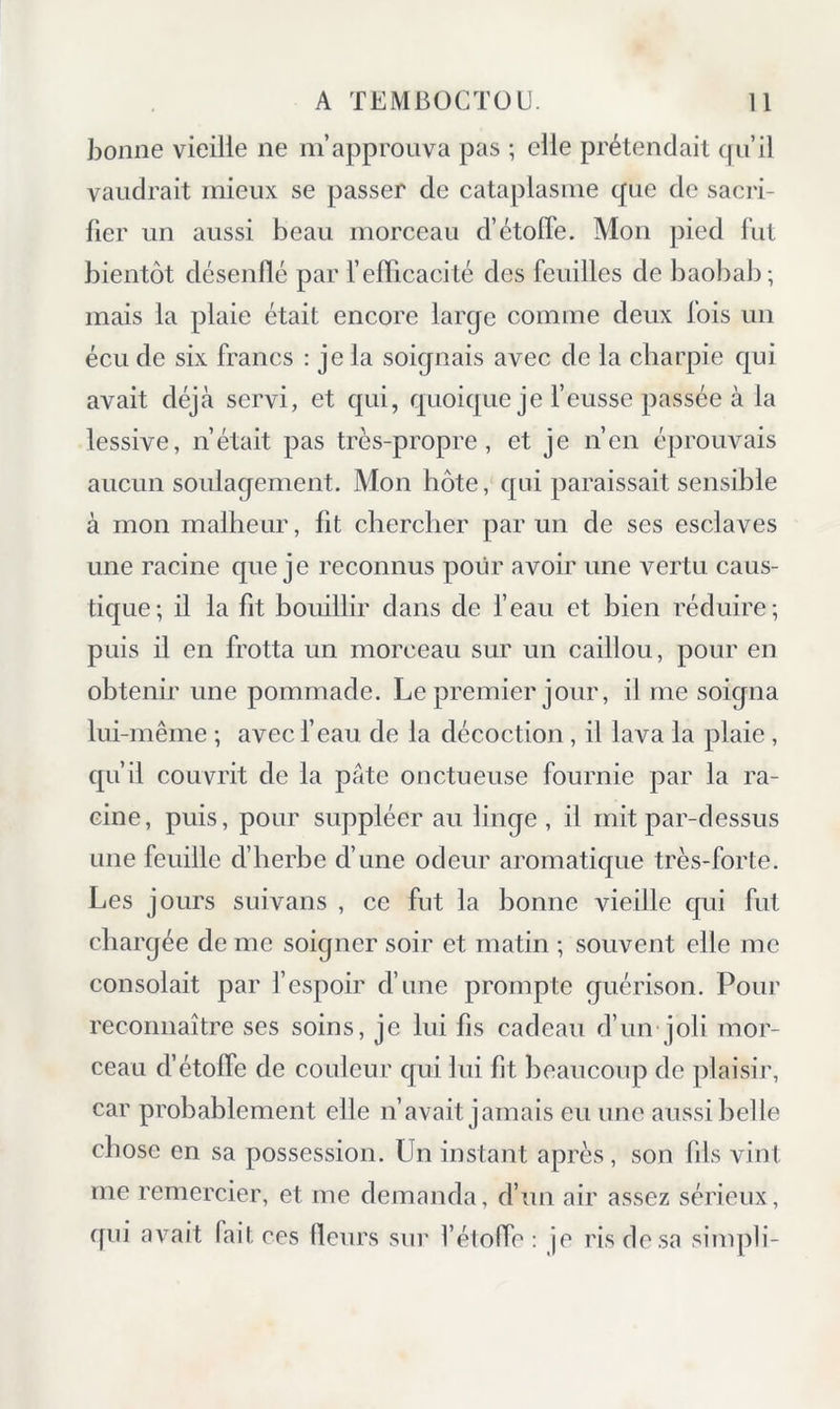 bonne vieille ne m’approuva pas ; elle prétendait qu’il vaudrait mieux se ]3asser de cataplasme que de sacri- fier un aussi beau morceau d’étolfe. Mon pied fut bientôt désenflé par l’efficacité des feuilles de baobab; mais la plaie était encore large comme deux fois un écu de six francs : je la soignais avec de la charpie qui avait déjà servi, et qui, quoique je f eusse passée à la lessive, n’était pas très-propre, et je n’en éprouvais aucun soulagement. Mon hôte, qui paraissait sensible à mon malheur, fit chercher par un de ses esclaves une racine que je reconnus pour avoir une vertu caus- tique; il la fit bouillir dans de beau et bien réduire; puis il en frotta un morceau sur un caillou, pour en obtenir une pommade. Le premier jour, il me soigna lui-même ; avec f eau de la décoction, il lava la plaie , qu’il couvrit de la pâte onctueuse fournie par la ra- cine, puis, pour suppléer au linge , il mit par-dessus une feuille d’herbe d’une odeur aromatique très-forte. Les jours suivans , ce fut la bonne vieille qui fut chargée de me soigner soir et matin ; souvent elle me consolait par l’espoir d’une prompte guérison. Pour reconnaître ses soins, je lui fis cadeau d’un joli mor- ceau d’étoffe de couleur qui lui fit beaucoup de plaisir, car probablement elle n’avait jamais eu une aussi belle chose en sa possession. Un instant après , son fils vint me remercier, et me demanda, d’un air assez sérieux, qui avait fait ces fleurs sur l’étofle : je ris de sa simpli-