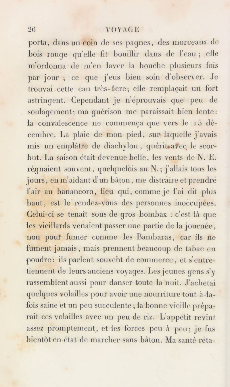 porta, dans un coin de ses pagnes, des morceaux de bois rouge quelle fit bouillir dans de feau ; elle m’ordonna de m’en laver la bouche plusieurs fois jiar jour ; ce que j’eus bien soin d’observer. Je trouvai cette eau très-âcre; elle remplaçait un fort astringent. Cependant je n’éprouvais que peu de soulagement; ma guérison me paraissait bien lente: la convalescence ne commença que vers le i 5 dé- cembre. La plaie de mon pied, sur laquelle j’avais mis un emplâtre de diachylon , guériUaVec le scor- but. La saison était devenue belle, les vents de N. E. régnaient souvent, quelquefois au N.; j’allais tous les jours, en m’aidant d’un bâton, me distraire et prendre fair au banancoro, lieu qui, comme je fai dit plus haut, est le rendez-vous des personnes inoccu])ées. Celui-ci se tenait sous de gros bonibax : c’est là que les vieillards venaient passer une partie de la journée, non pour fumer comme les Bambaras, car ils ne fument jamais , mais prennent beaucoup de tabac en poudre : ils parlent souvent de commerce , et s’entre- tiennent de leurs anciens voyages. Les jeunes gens s’y rassemblent aussi pour danser toute la nuit. J’achetai quelques volailles pour avoir une nourriture tout-à-la- fois saine et un peu succulente ; la bonne vieille prépa- rait ces volailles avec un peu de riz. L’appétit revint assez promptement, et les forces peu à peu; je fus bientôt en étal de marcher sans bâton. Ma santé réta-