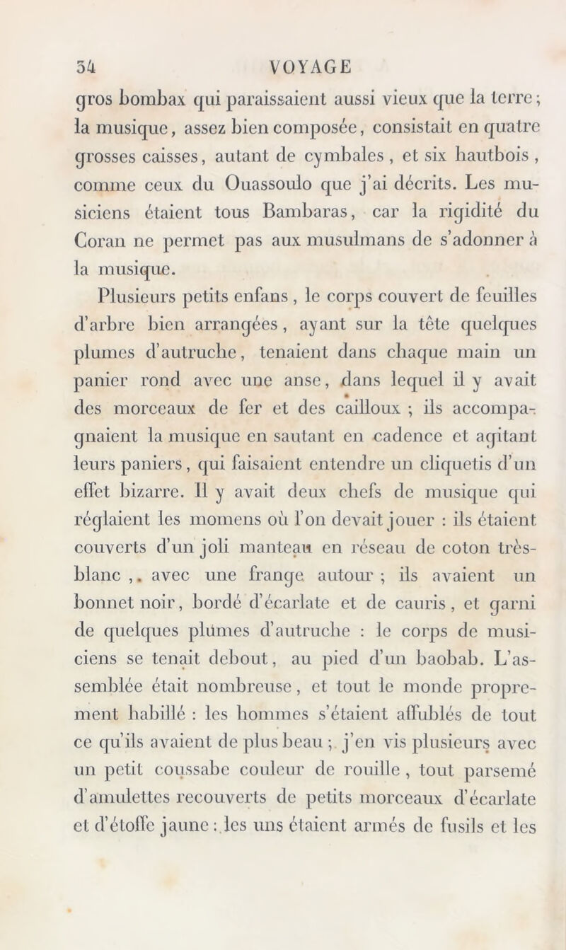 gros bombax qui paraissaient aussi vieux que la terre ; la musique, assez bien composée, consistait en quatre grosses caisses, autant de cymbales, et six hautbois , comme ceux du Ouassoulo que j’ai décrits. Les mu- siciens étaient tous Bambaras, car la rigidité du Coran ne permet pas aux musulmans de s’adonner à la musique. Plusieurs petits enfans, le corps couvert de feuilles d’arbre bien arrangées, ayant sur la tête quelques plumes d’autruche, tenaient dans chaque main un panier rond avec une anse, dans lequel il y avait des morceaux de fer et des cailloux ; ils accompa- gnaient la musique en sautant en cadence et agitant leurs paniers, qui faisaient entendre un cliquetis d’un effet bizarre. 11 y avait deux chefs de musique qui réglaient les momens où Ton devait jouer : ils étaient couverts d’un joli manteau en réseau de coton très- blanc ,, avec une frange autour ; ils avaient un bonnet noir, bordé d’écarlate et de cauris, et garni de quelques plûmes d’autruche : le corps de musi- ciens se tenait debout, au pied d’un baobab. L’as- semblée était nombreuse, et tout le monde propre- ment babillé : les hommes s’étaient afl'ublés de tout ce qu’ils avaient de plus beau; j’eji vis plusieurs avec un petit coussabe couleur de rouille , tout parsemé d’amulettes recouverts de petits morceaux d’écarlate et d’étoffe jaune : les uns étaient armés de fusils et les