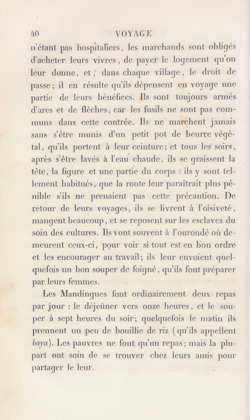 ii’ctant pas hospitaliers, les marchaiuls sont obligés d’acheter leui‘s vivres, de payer le logement qu’on leur donne, et, dans chaque village, le droit de ])asse ; il en résulte qu’ils dépensent en voyage une partie de leurs bénéfices. Ils sont toujours armés d’arcs et de llèches, car les fusils ne sont pas com- muns dans cette contrée. Ils ne marchent jamais sans s’être munis d’un petit pot de beurre végé- tal, qu’ils portent à leur ceinture ; et tous les soirs, • après s’être lavés à fcau chaude, ils se graissent la tête, la figure et une partie du corps : ils y sont tel- lement habitués, que la route leur paraîtrait plus pé- nible s’ils ne prenaient pas cette précaution. De retour de leurs voyages, ils se livrent à l’oisiveté, mangent beaucoup, et se reposent sur les esclaves du soin des cultures. Ils vont souvent à fourondé où de- meurent ceux-ci, pour voir si tout est en lion ordre et les encourager au travail*, ils leur envoient quel- quefois un bon souper de foigné, qu’ils font jiréparer par leurs femmes. Les Mandingues font ordinairement deux repas par jour : le déjeûner vers onze heures, et le sou- per à sept heures du soir; quelquefois le matin ils prennent un peu de bouillie de riz ( qu’ils appellent baya). Les pauvres ne font qu’un repas; mais la plu- jiart ont soin de se trouver chez leurs amis pour jiartager le leur.