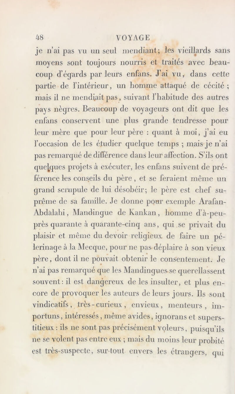 je n’ai pas Aai un seul inendiaiit; les vieillards sans moyens sont toujours nourris et traités avec beau- coup d’égards parleurs enfans. J’ai vu, dans cette partie de l’intérieur, un liomme attaqué de cécité ; mais il ne mendiait pas, suivant l’habitude des autres pays nègres. Beaucoup de voyageurs ont dit que les cnrans conservent une plus grande tendresse pour leur mère que pour leur père : quant à moi, j’ai eu l’occasion de les étudier quelque temps ; mais je n’ai pas remarqué de différence dans leur affection. S’ils ont quelques projets à exécuter, les enfans suivent de pré- férence les conseils du père, et se feraient même un grand scrupule de lui désobéir; le pèi'e est chef su- prême de sa famille. Je donne pour exemj)le Arafan- Abdalabi, Mandingue de Kankan , homme d’à-peu- près quarante à quarante-cinq ans, qui se privait du plaisir et même du devoir religieux de faire un pè- lerinage à la Alecque, pour ne pas déplaire à son vieux père, dont il ne pouvait obtenir le consentement. Je n’ai pas remarqué que les Mandingues-se querellassent souvent; il est dangereux de les insulter, et plus en- core de provoquer les auteurs de leurs jours. Ils sont vindicatifs, très - curieux, envieux, menteurs, im- portuns, intéressés, même avides, ignorans et supers- titieux : ils ne sont pas précisément voleurs, puisqu’ils ne se volent pas entre eux ; mais du moins leur probité est très-suspecte, sur tout envers les étrangers, qui