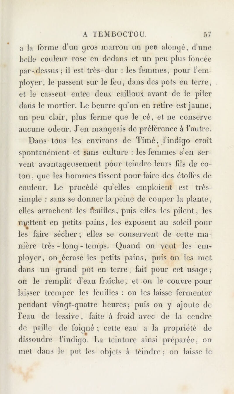 a la Ibniie d’un gros marron un peu alongé, d’une ])clle couleur rose en dedans et un peu plus foncée par-dessus ; il est très-dur : les feniines, pour l’em- ployer, le passent sur le feu, dans des pots en terre, et le cassent entre deux cailloux avant de le piler dans le mortier. Le beurre qu’on en retire est jaune, un peu clair, plus ferme que le cé, et ne conserve aucune odeur. J’en mangeais de préférence à f autre. Dans tous les environs de Timé, findigo croît spontanément et sans culture : les femmes s en ser- vent avantageusement pour teindre leurs fds de co- ton , que les hommes tissent pour faire des étoffes de couleur. Le procédé quelles emploient est très- simple : sans se donner la peine de couper la plante, elles arrachent les feuilles, puis elles les pilent, les mettent en petits pains, les exposent au soleil pour les faire sécher ; elles se conservent de cette ma- nière très - long - temps. Quand on veut les em- ployer, on ^écrase les petits pains, puis on les met dans un grand pot en terre, fait pour cet usage ; on le remplit d’eau fraîche, et on le couvre pour laisser tremper les feuilles : on les laisse fermenter pendant vingt-quatre heures; puis on y ajoute de l’eau de lessive, faite à froid avec de la cendre de paille de foigné ; cette eau a la propriété de dissoudre l’indigo. La teinture ainsi préparée, on met dans le pot les objets à teindre; on laisse le