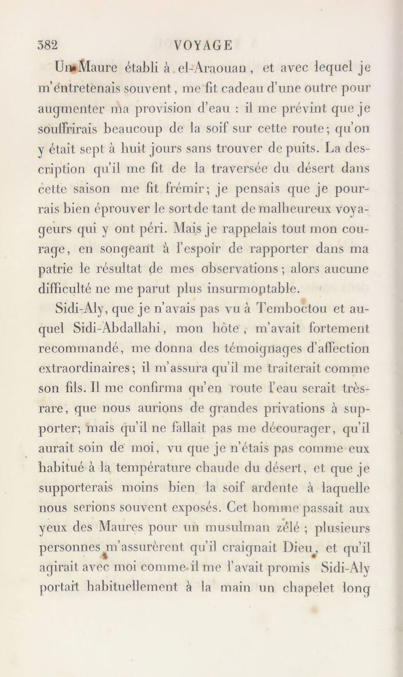 UmMaiire établi à el-Araoiian, et avec lequel je m’entretenais souvent, me fit cadeau d’une outre pour augmenter ma provision d’eau : il me prévint que je soulfrirais beaucoup de la soif sur cette route; qu’on y était sept à huit jours sans trouver de puits. La des- cription qu’il me fit de la traversée du désert dans cette saison me fit frémir; je pensais que je pour- rais bien éprouver le sort de tant de malheureux voya- geurs qui y ont péri. Mais je rappelais tout mon cou- rage, en songeant à f espoir de rapporter dans ma patrie le résultat de mes observations ; alors aucune difficulté ne me parut plus insurmoptable. Sidi-Aly, que je n’avais pas vu à Temboctou et au- quel Sidi-Abdallabi, mon hôte , m’avait fortement recommandé, me donna des témoignages d’affection extraordinaires; il m’assura qu’il me traiterait comme son fils. Il me confirma qu’en route fcaii serait très- rare, que nous aurions de grandes privations à sup- porter; mais qu’il ne fallait pas me décourager, qu’il aurait soin de moi, vu que je n’étais pas comme eux habitué à la température chaude du désert, et que je supporterais moins bien la soif ardente à laquelle nous serions souvent exposés. Cet homme jiassait aux yeux des Maures pour un musulman zélé ; plusieurs personnes ^m’assurèrent qu’il craignait Dieu^, et qu’il agirait avec moi comme-il me l’avait promis Sidi-Aly portait habituellement à la main un chapelet long