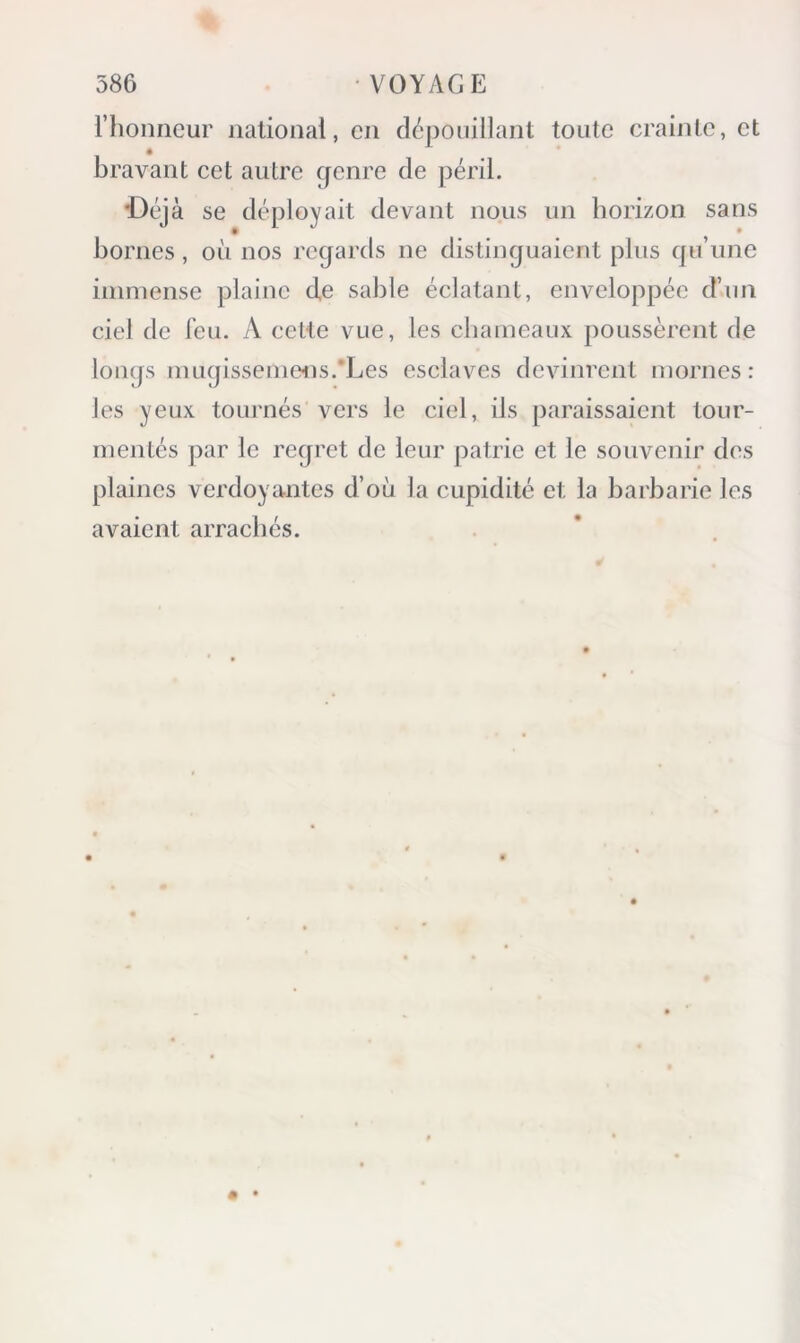 l’honneur national, en dépouillant toute crainte, et bravant cet autre genre de péril. ■Déj à se déployait devant nous un horizon sans bornes, oii nos regards ne distinguaient plus qu’une iinniense plaine de sable éclatant, enveloppée d’un ciel de feu. A celte vue, les cbaineaux poussèrent de longs inugissenieiis.'Les esclaves devinrent mornes: les yeux tournés vers le ciel, ils paraissaient tour- mentés par le regret de leur patrie et le souvenir des plaines verdoyantes d’où la cupidité et la barbarie les avaient arrachés.