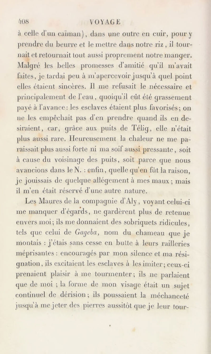 à celle d’iiii caïman), clans une outre en cuir, pour y prendre du beurre et Je mettre dans notre riz , il tour- nait et retournait tout aussi proprement notre manger. Malgré les belles promesses d’amitié cjuil m’avait laites, je tardai peu à m’a23ercevoir juscju’à cjuel point elles étaient sincères. 11 me refusait le nécessaire et principalement de l’eau, quoicju’il eût été grassement payé à favance: les esclaves étaient plus favorisés; on ne les empêchait pas cfen prendre c|uand ils en de- siraient, car, grâce aux puits de Tébg, elle n’était plus aussi rare. Heureusement la chaleur ne me pa- raissait plus aussi forte ni ma soif aussi pressante, soit à cause du voisinage des puits, soit parce que nous avancions dans le N. : enlin, cjuelle c|u’en fût la raison, je jouissais de (|uelcpe allégement à mes maux ; mais il m’en était réservé cfime autre nature. Les Maures de la compagnie d’Aly, voyant celui-ci me mancjuer d’égards, ne gardèrent plus de retenue envers moi; ils me donnaient des sobriquets ridicules, tels cjue celui de Gageha, nom du chameau que je montais : j’étais sans cesse en butte à leurs railleries méprisantes : encouragés par mon silence et ma rési- gnation , iis excitaient les esclaves à les imiter ; ceux-ci prenaient plaisir à me tourmenter; ils ne parlaient que de moi ; la forme de mon visage était un sujet continuel de dérision ; ils poussaient la méchanceté jusqu’à me jeter des pierres aussitôt que je leur tour-