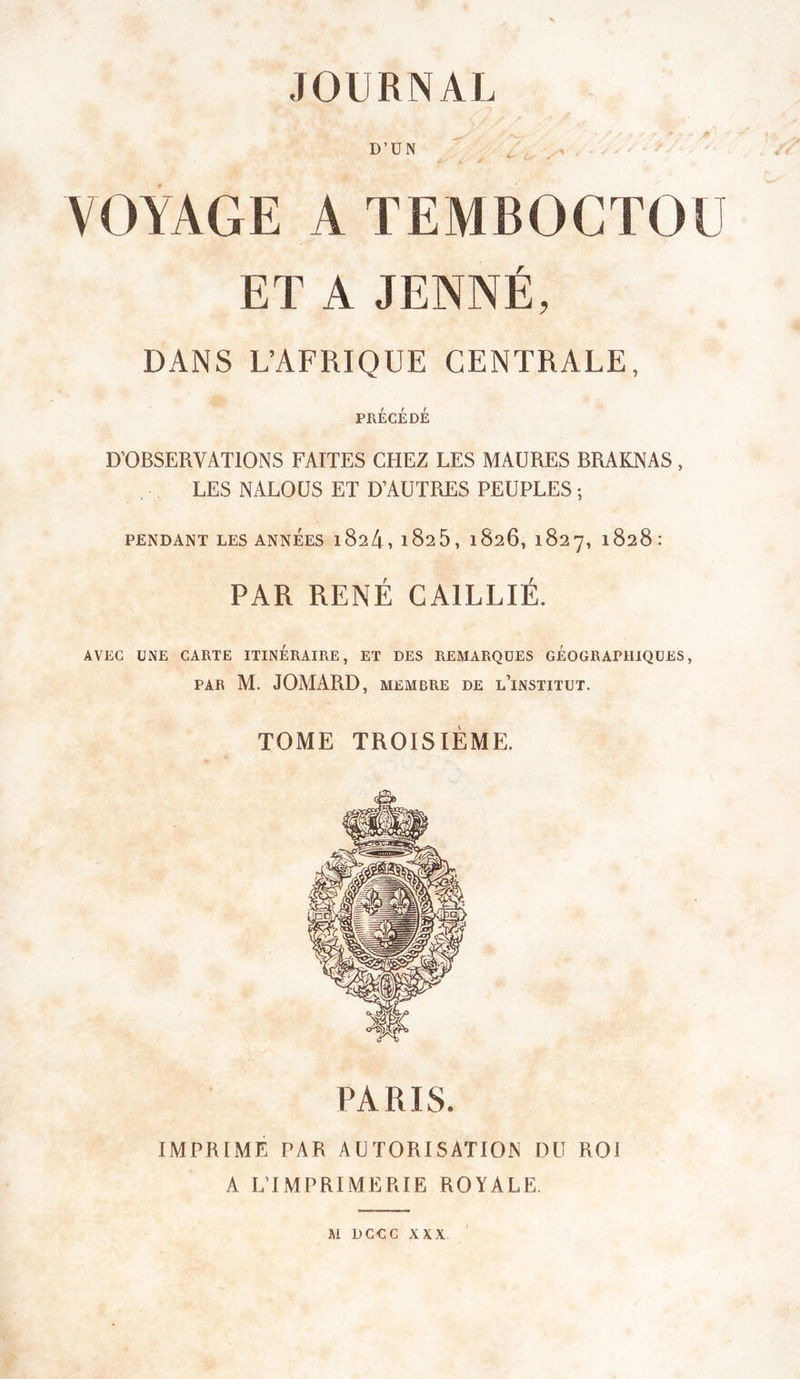 D’ÜN VOYAGE A TEMBOCTOü ET A JENNÉ, DANS L’AFRIQUE CENTRALE, PRÉCÉDÉ D’OBSERVATIONS FAITES CHEZ LES MAURES BRAKNAS , LES NALOÜS ET D’AUTRES PEUPLES ; PENDANT LES ANNÉES l824, l825, 1826, 1827, 1828: PAR RENÉ GAILLIÉ. AVEC UNE CARTE ITINÉRAIRE, ET DES REMARQUES GÉOGRAPHIQUES, PAR M. JOMARD, MEMBRE DE l’iNSTITUT. TOME TROISIÈME. PARIS. IMPRIMÉ PAR AUTORISATION DU ROI A L’IMPRIMERIE ROYALE. M DCCC XXX