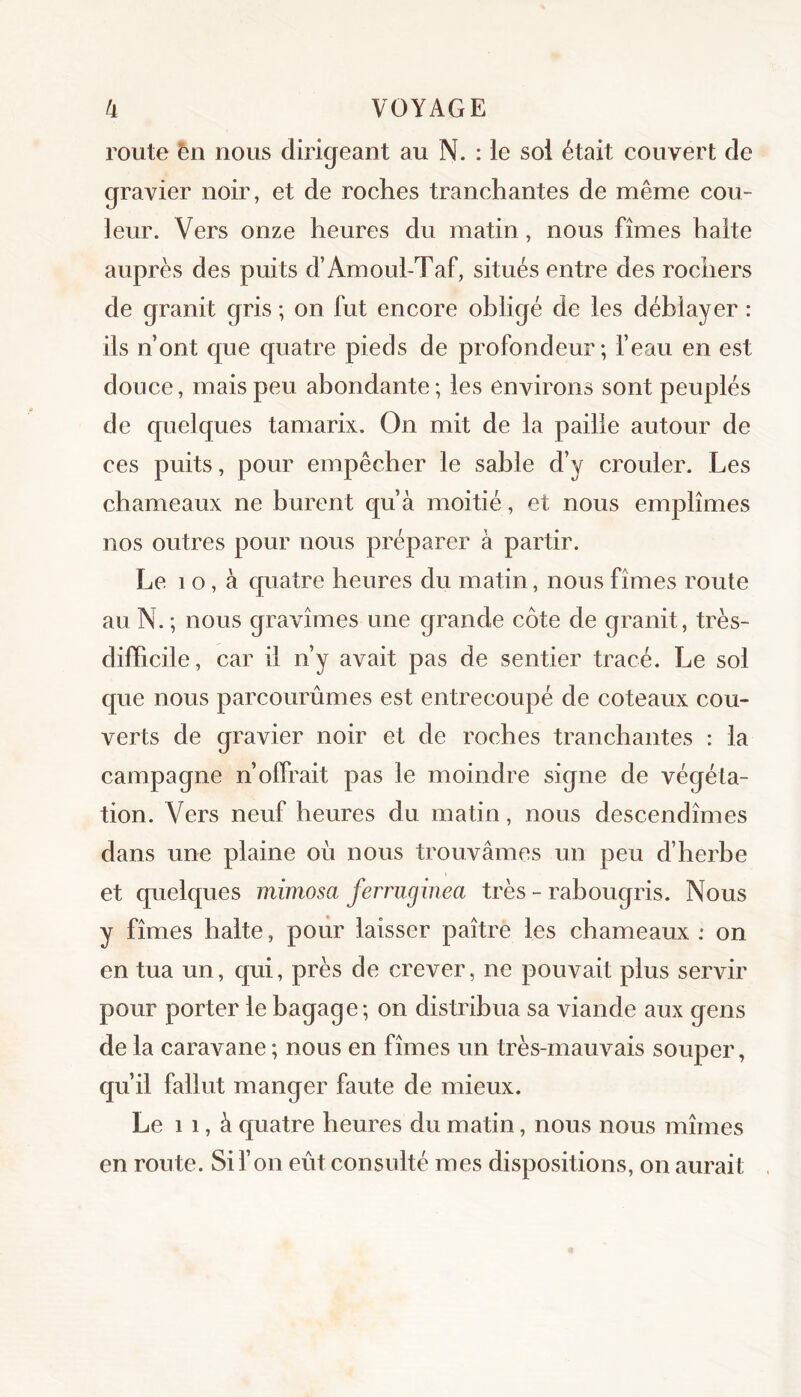 route èn nous dirigeant au N. : le soi était eouvert de gravier noir, et de roches tranchantes de même cou- leur. Vers onze heures du matin, nous fîmes halte auprès des puits d’Amoul-Taf, situés entre des rochers de granit gris ; on fut encore obligé de les déblayer : ils n’ont que quatre pieds de profondeur; l’eau en est douce, mais peu abondante; les environs sont peuplés de quelques tamarix. On mit de la paille autour de ces puits, pour empêcher le sable d’y crouler. Les chameaux ne burent qu’à moitié, et nous emplîmes nos outres pour nous préparer à partir. Le 1 o, à quatre heures du matin, nous fîmes route au N. ; nous gravîmes une grande côte de granit, très- difficile, car il n’y avait pas de sentier tracé. Le sol que nous parcourûmes est entrecoupé de coteaux cou- verts de gravier noir et de roches tranchantes : la campagne n’offrait pas le moindre signe de végéta- tion. Vers neuf heures du matin, nous descendîmes dans une plaine où nous trouvâmes un peu d’herbe et quelques mimosa ferruginea très - rabougris. Nous y fîmes halte, pour laisser paître les chameaux : on en tua un, qui, près de crever, ne pouvait plus servir pour porter le bagage; on distribua sa viande aux gens de la caravane ; nous en fîmes un très-mauvais souper, qu’il fallut manger faute de mieux. Le 11, à quatre heures du matin, nous nous mîmes en route. Si l’on eût consulté mes dispositions, on aurait