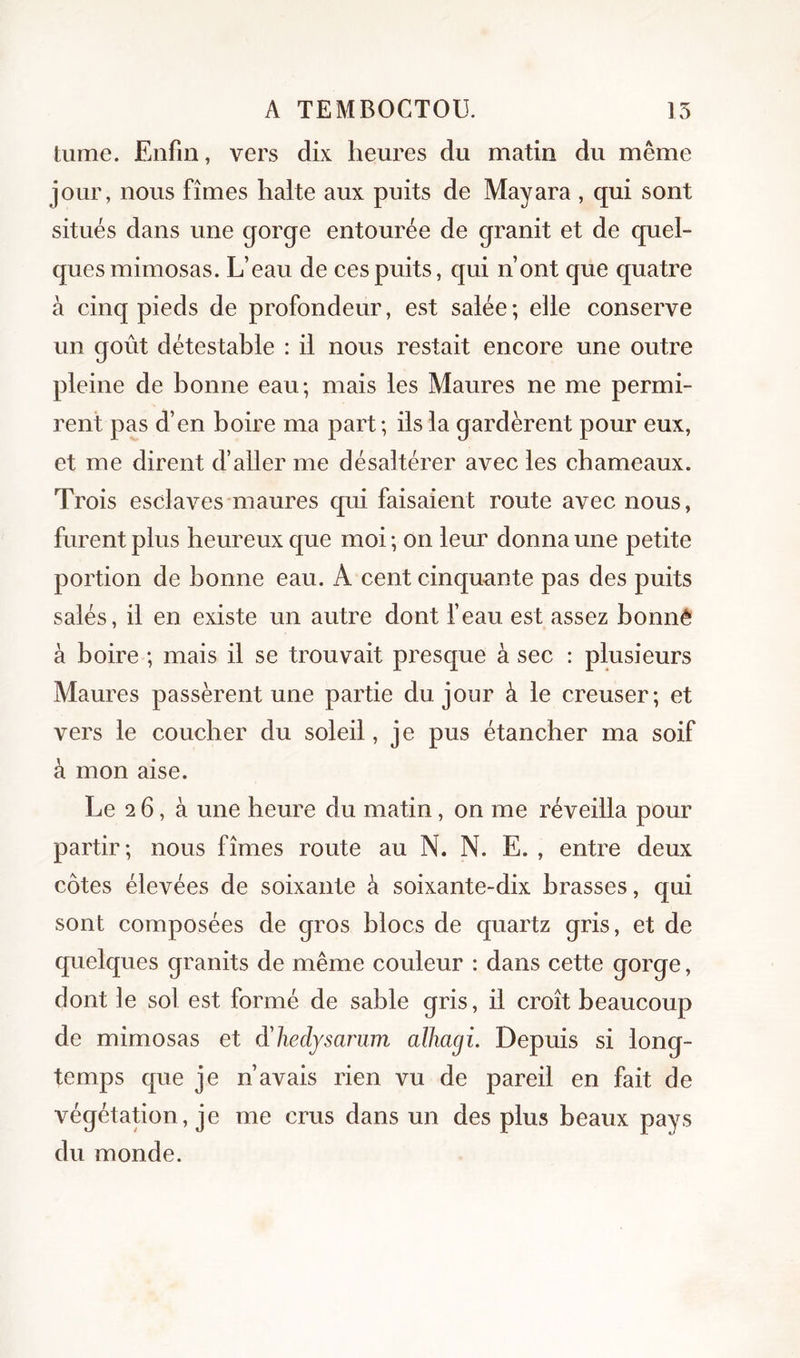 tiime. Enfin, vers dix heures du matin du même jour, nous fîmes halte aux puits de Mayara , qui sont situés dans une qorge entourée de granit et de quel- ques mimosas. L’eau de ces puits, qui n’ont que quatre à cinq pieds de profondeur, est salée *, ehe conserve un goût détestable : il nous restait encore une outre pleine de bonne eau; mais les Maures ne me permi- rent pas d’en boire ma part; ils la gardèrent pour eux, et me dirent d’aller me désaltérer avec les chameaux. Trois esclaves maures qui faisaient route avec nous, furent plus heureux que moi ; on leur donna une petite portion de bonne eau. A cent cinquante pas des puits salés, il en existe un autre dont l’eau est assez bonné à boire ; mais il se trouvait presque à sec : plusieurs Maures passèrent une partie du jour à le creuser; et vers le coucher du soleil, je pus étancher ma soif à mon aise. Le 2 6, à une heure du matin, on me réveilla pour partir; nous fîmes route au N. N. E. , entre deux côtes élevées de soixante à soixante-dix brasses, qui sont composées de gros blocs de quartz gris, et de quelques granits de même couleur : dans cette gorge, dont le sol est formé de sable gris, il croît beaucoup de mimosas et d'hedysariim alhagi. Depuis si long- temps que je n’avais rien vu de pareil en fait de végétation, je me crus dans un des plus beaux pays du monde.