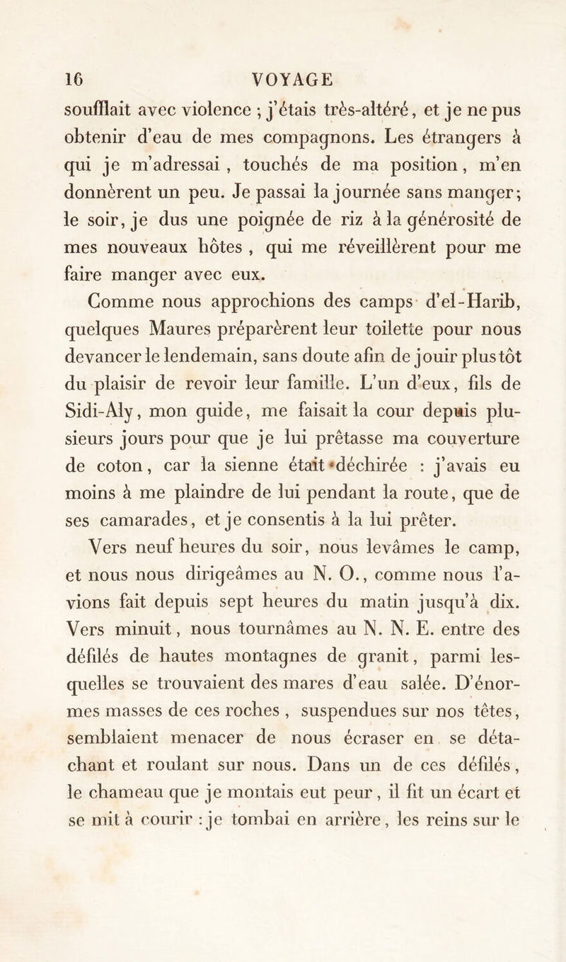 soufflait avec violence ; j’étais très-altéré, et je ne pus obtenir d’eau de mes compagnons. Les étrangers à qui je m’adressai, touchés de ma position, m’en donnèrent un peu. Je passai la journée sans manger; le soir, je dus une poignée de riz à la générosité de mes nouveaux hôtes , qui me réveillèrent pour me faire manger avec eux. Gomme nous approchions des camps d’el-Harih, quelques Maures préparèrent leur toilette pour nous devancer le lendemain, sans doute afin de jouir plus tôt du plaisir de revoir leur famille. L’un d’eux, fds de Sidi-Aly, mon guide, me faisait la cour depuis plu- sieurs jours pour que je lui prêtasse ma couverture de coton, car la sienne était ^déchirée : j’avais eu moins à me plaindre de lui pendant la route, que de ses camarades, et je consentis à la lui prêter. Vers neuf heures du soir, nous levâmes le camp, et nous nous dirigeâmes au N. O., comme nous l’a- vions fait depuis sept heures du matin jusqu’à dix. Vers minuit, nous tournâmes au N. N. E. entre des défdés de hautes montagnes de granit, parmi les- quelles se trouvaient des mares d’eau salée. D’énor- mes masses de ces roches , suspendues sur nos têtes, semblaient menacer de nous écraser en se déta- chant et roulant sur nous. Dans un de ces défdés, le chameau que je montais eut peur, il fit un écart et se mit à courir :je tombai en arrière, les reins sur le