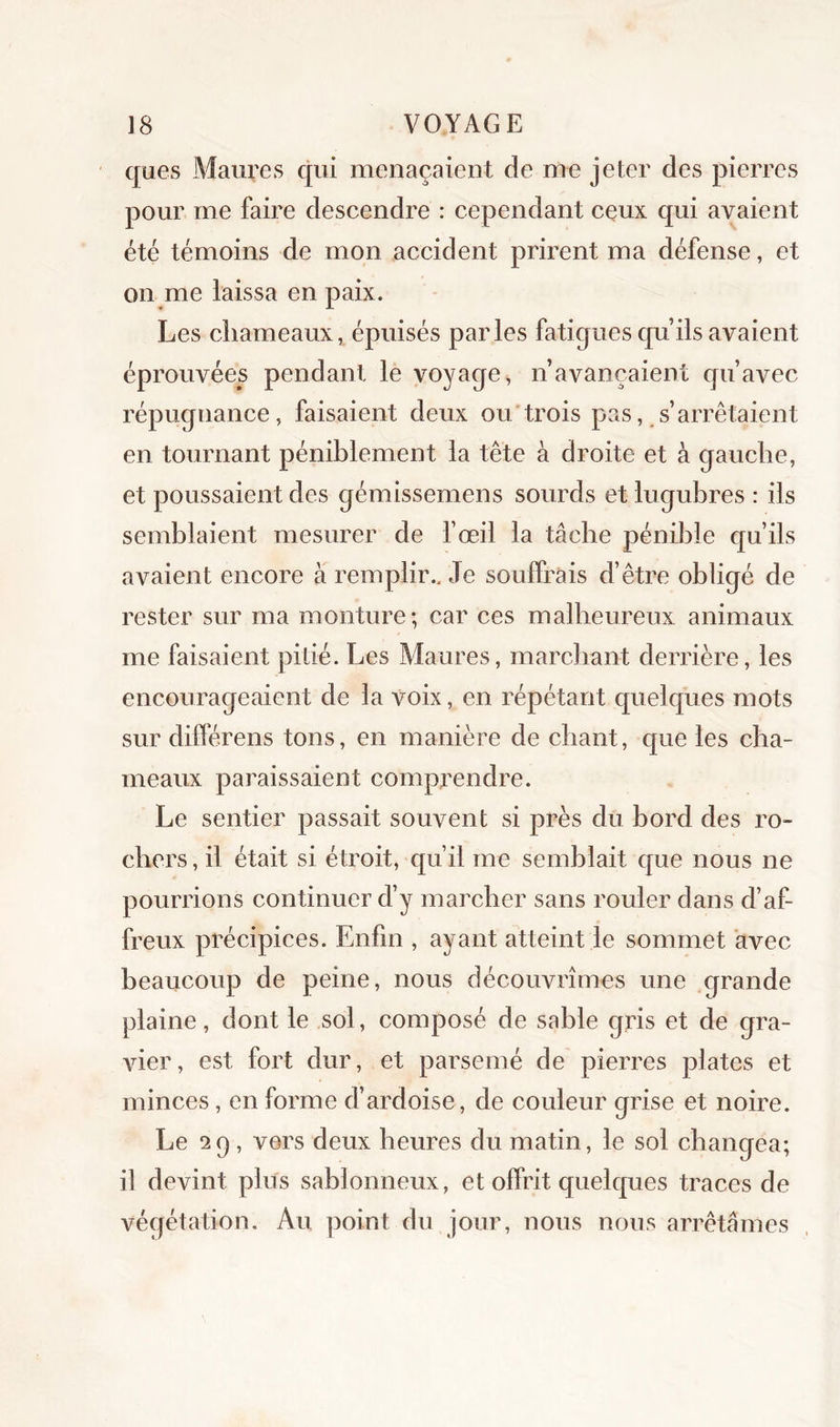 ques Maures qui menaçaient de me jeter des pierres pour me faire descendre : cependant ceux qui avaient été témoins de mon accident prirent ma défense, et on me laissa en paix. Les chameaux, épuisés parles fatigues qu’ils avaient éprouvées pendant le voyage, n’avançaient qu’avec répugnance, faisaient deux ou trois pas, s’arrêtaient en tournant péniblement la tête à droite et à gauche, et poussaient des gémissemens sourds et lugubres : ils semblaient mesurer de l’œil la tâche pénible qu’ils avaient encore à remplir.. Je souffrais d’être obligé de rester sur ma monture; car ces malheureux animaux me faisaient pibé. Les Maures, marchant derrière, les encourageaient de la voix, en répétant quelques mots sur difPérens tons, en manière de chant, que les cha- meaux paraissaient comprendre. Le sentier passait souvent si près du bord des ro- chers , il était si étroit, qu’il me semblait que nous ne pourrions continuer d’y marcher sans rouler dans d’af- freux précipices. Enfin , ayant atteint le sommet avec beaucoup de peine, nous découvrîmes une grande plaine, dont le sol, composé de sable gris et de gra- vier, est fort dur, et parsemé de pierres plates et minces, en forme d’ardoise, de couleur grise et noire. Le 2g, vers deux heures du matin, le sol changea; il devint plus sablonneux, et offrit quelques traces de végétation. Au point du jour, nous nous arrêtâmes