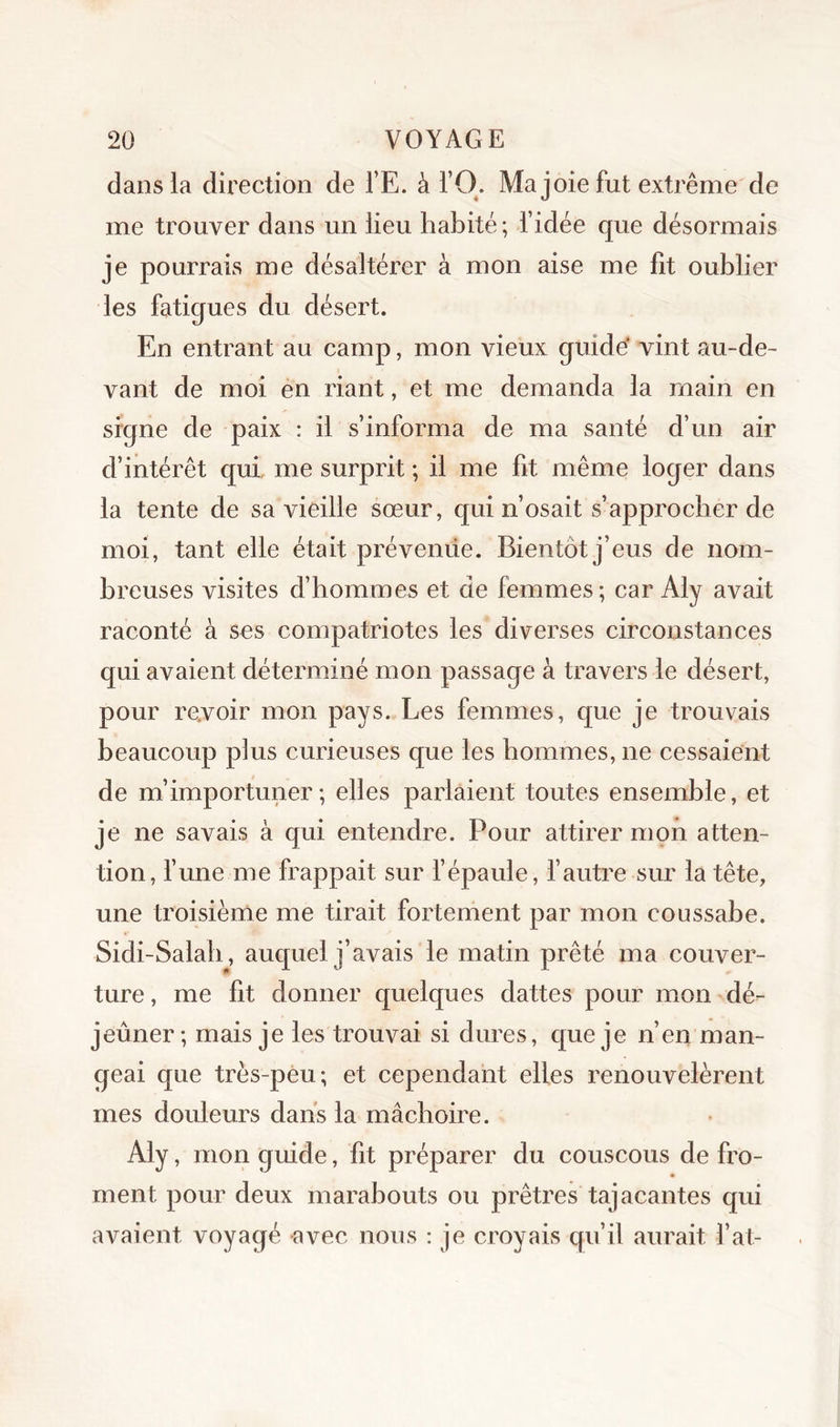 dans la direction de l’E. à TO. Ma joie fut extrême de me trouver dans un lieu habité ; l’idée que désormais je pourrais me désaltérer à mon aise me fit oublier les fatigues du désert. En entrant au camp, mon vieux guidé vint au-de- vant de moi en riant, et me demanda la main en signe de paix : il s’informa de ma santé d’un air d’intérêt qui, me surprit ; il me fit même loger dans la tente de sa vieille sœur, qui n’osait s’approcher de moi, tant elle était prévende. Bientôt j’eus de nom- breuses visites d’hommes et de femmes; car Aly avait raconté à ses compatriotes les diverses circonstances qui avaient déterminé mon passage à travers le désert, pour revoir mon pays. Les femmes, que je trouvais beaucoup plus curieuses que les hommes, ne cessaient de m’importuner; elles parlaient toutes ensemble, et je ne savais à qui entendre. Pour attirer mon atten- tion, fune me frappait sur fépaule, l’autre sur la tête, une troisième me tirait fortement par mon coussabe. Sidi-Salab, auquel j’avais le matin prêté ma couver- ture, me fit donner quelques dattes pour mon dé- jeuner ; mais je les trouvai si dures, que je n’en man- geai que très-peu; et cependant elles renouvelèrent mes douleurs dans la mâchoire. Aly, mon guide, fit préparer du couscous de fro- ment pour deux marabouts ou prêtres tajacantes qui avaient voyagé avec nous ; je croyais qu’il aurait fat-