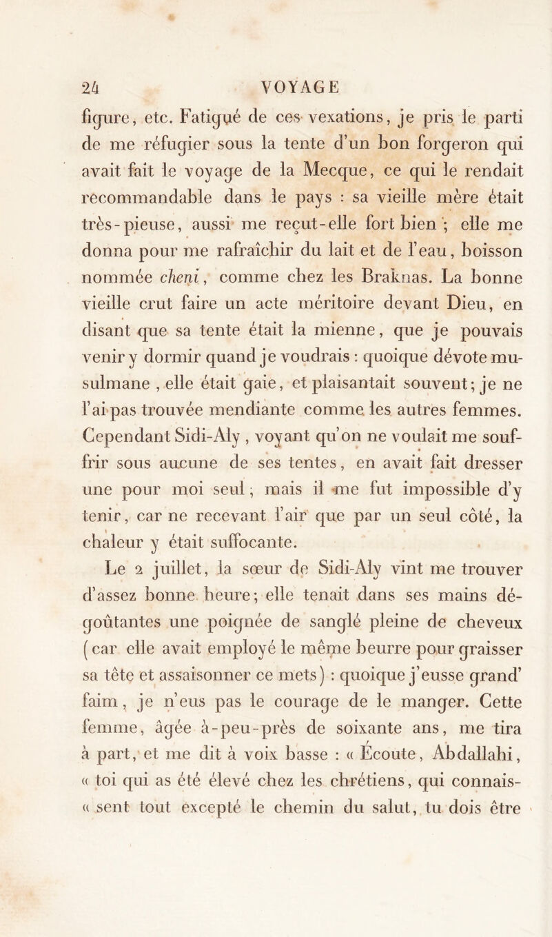 figure, etc. Fatigué de ces vexations, je pris le parti de me réfugier sous la tente d’un bon forgeron qui avait fait le voyage de la Mecque, ce qui le rendait recommandable dans le pays : sa vieille mère était très-pieuse, aussi me reçut-elle fort bien *; elle me donna pour me rafraîchir du lait et de feau, boisson nommée cheni, comme cbez les Braknas. La bonne vieille crut faire un acte méritoire devant Dieu, en disant que sa tente était la mienne, que je pouvais venir y dormir quand je voudrais : quoique dévote mu- sulmane , elle était gaie, et plaisantait souvent; je ne f arpas trouvée mendiante comme, les autres femmes. Cependant Sidi-Aly , voyant qu’on ne voulait me souf- frir sous aucune de ses tentes, en avait fait dresser une pour moi seul ; mais il ‘me fut impossible d’y tenir, car ne recevant fair que par un seul côté, la chaleur y était suffocante. Le 2 juillet, la sœur de Sidi-Aly vint me trouver d’assez bonne heure; elle tenait dans ses mains dé- goûtantes une poignée de sanglé pleine de cheveux ( car elle avait employé le même beurre pour graisser sa tête et assaisonner ce mets) : quoique j’eusse grand’ faim, je n’eus pas le courage de le manger. Cette femme, âgée à-peu-près de soixante ans, me tira à part, et me dit à voix basse : « Ecoute, Abdallahi, (( toi qui as été élevé chez les chrétiens, qui connais- (( sent tout excepté le chemin du salut, tu dois être «