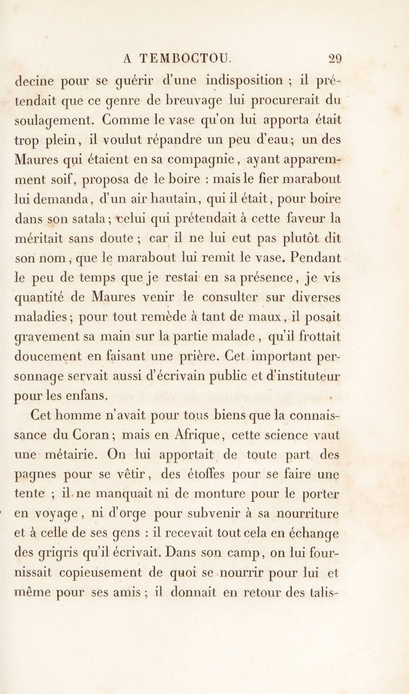 deciiie pour se guérir d’une indisposition ; il pré- tendait que ce genre de breuvage lui procurerait du soulagement. Gomme le vase qu’on lui apporta était trop plein, il voulut répandre un peu d’eau; un des Maures qiii étaient en sa compagnie, ayant apparem- ment soif, proposa de le boire : mais le fier marabout lui demanda, d’un air hautain, qui il était, pour boire dans son satala ; •celui qui prétendait à cette faveur la méritait sans doute ; car il ne lui eut pas plutôt dit son nom, que le marabout lui remit le vase. Pendant le peu de temps que je restai en sa présence, je vis quantité de Maures venir le consulter sur diverses maladies ; pour tout remède à tant de maux, il posait gravement sa main sur la partie malade , qu’il frottait doucement en faisant une prière. Cet important per- sonnage servait aussi d’écrivain public et d’instituteur pour les enfans. Cet homme n’avait pour tous biens que la connais- sance du Coran ; mais en Afrique, cette science vaut une métairie. On lui apportait de toute part des pagnes pour se vêtir, des étoffes pour se faire une tente ; il-ne manquait ni de monture pour le porter en voyage , ni d’orge pour subvenir à sa nourriture et à celle de ses gens : il recevait tout cela en échange des grigris qu’il écrivait. Dans son camp, on lui four- nissait copieusement de quoi se nourrir pour lui et même pour ses amis ; il donnait en retour des talis-