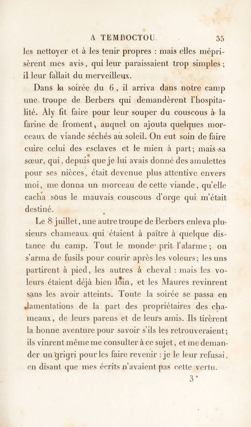 les nettoyer et à les tenir propres : mais elles mépri- sèrent mes avis, qui leur paraissaient trop simples ; il leur fallait du merveilleux. Dans la soirée du 6 , il arriva dans notre camp une troupe de Berbers qui demandèrent l’hospita- lité. Aly fit faire pour leur souper du couscous à la farine de froment, auquel on ajouta quelques mor- ceaux de viande séchés aù soleil. On eut soin de faire cuire celui des esclaves et le mien à part; mais sa sœur, qui, depuis que je lui avais donné des amulettes pour ses nièces, était devenue plus attentive envers moi, me donna un morceau de cette viande, quelle cacha sous le mauvais couscous d’orqe qui m’était destiné. Le 8 juillet, une autre troupe de Berbers enleva plu- sieurs chameaux qui étaient à paître à quelque dis- tance du camp. Tout le monde* prit f alarme ; on s’arma de fusils pour courir après les voleurs; les uns partirent à pied, les autres à cheval : mais les vo- leurs étaient déjà bien loin, et les Maures revinrent sans les avoir atteints. Toute la soirée se passa en Jamentations de la part des propriétaires des cha- meaux, de leurs parens et de leurs amis. Bs tirèrent la bonne aventure pour savoir s’ils les retrouveraient; ils vinrent même me consulter à ce sujet, et me deman- der un grigri pour les faire revenir : je le leur refusai, en disant que mes écrits n’avaient pas cette vertu. 3*