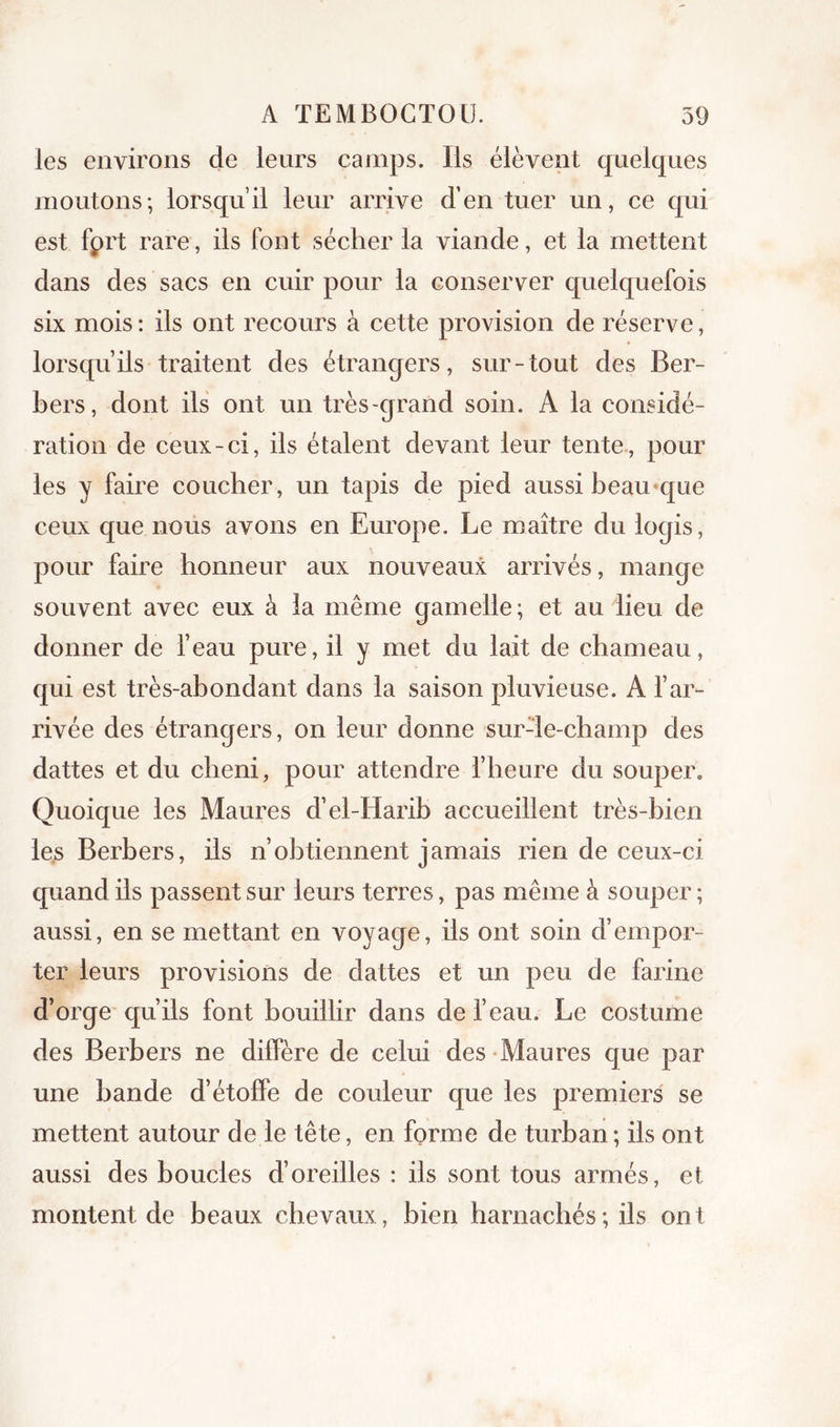 les environs de leurs camps. Ils élèvent quelques moutons; lorsqu’il leur arrive d’en tuer un, ce qui est fprt rare, ils font sécher la viande, et la mettent dans des sacs en cuir pour la conserver quelquefois six mois: ils ont recours à cette provision de réserve, lorsqu’ils traitent des étrangers, sur-tout des Ber- bers, dont ils ont un très-grand soin. A la considé- ration de ceux-ci, ils étalent devant leur tente, pour les y faire coucher, un tapis de pied aussi beau*que ceux que nous avons en Europe. Le maître du logis, pour faire honneur aux nouveaux arrivés, mange souvent avec eux à la même gamelle; et au lieu de donner de l’eau pure, il y met du lait de chameau, qui est très-abondant dans la saison pluvieuse. A l’ar- rivée des étrangers, on leur donne surde-champ des dattes et du cheni, pour attendre l’heure du souper. Quoique les Maures d’el-Harib accueillent très-bien le.s Berbers, ils n’obtiennent jamais rien de ceux-ci quand ils passent sur leurs terres, pas même à souper; aussi, en se mettant en voyage, ils ont soin d’empor- ter leurs provisions de dattes et un peu de farine d’orge qu’ils font bouillir dans de l’eau. Le costume des Berbers ne diffère de celui des Maures que par une bande d’étoffe de couleur que les premiers se mettent autour de le tête, en forme de turban; ils ont aussi des boucles d’oreilles : ils sont tous armés, et montent de beaux chevaux, bien harnachés ; ils ont