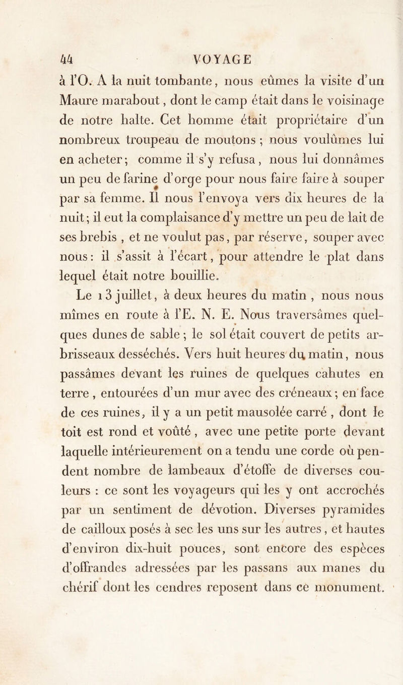 à rO. A la nuit tombante, nous eûmes la visite d’un Maure marabout, dont le camp était dans le voisinage de notre halte. Cet homme était propriétaire d’un nombreux troupeau de moutons ; nous voulûmes lui en acheter ; comme il s’y refusa, nous lui donnâmes un peu de farine d’orge pour nous faire faire à souper par sa femme. Il nous l’envoya vers dix heures de la nuit ; il eut la complaisance d’y mettre un peu de lait de ses brebis , et ne voulut pas, par réserve, souper avec nous: il s’assit à fécart, pour attendre le plat dans lequel était notre bouillie. Le 1 3 juillet, à deux heures du matin , nous nous mîmes en route à fE. N. E. Nous traversâmes quel- ques dunes de sable -, le sol était couvert de petits ar- brisseaux desséchés. Vers huit heures du matin, nous passâmes devant les ruines de quelques cahutes en terre , entourées d’un mur avec des créneaux; en face de ces imines, il y a un petit mausolée carré , dont le toit est rond et voûté, avec une petite porte devant laquelle intérieurement on a tendu une corde ou pen- dent nombre de lambeaux d’étoffe de diverses cou- leurs : ce sont les voyageurs qui les y ont accrochés par un sentiment de dévotion. Diverses pyramides de cailloux posés à sec les uns sur les autres, et hautes d’environ dix-huit pouces, sont encore des espèces d’olfrandes adressées par les passans aux maries du chérif dont les cendres reposent dans ce monument.