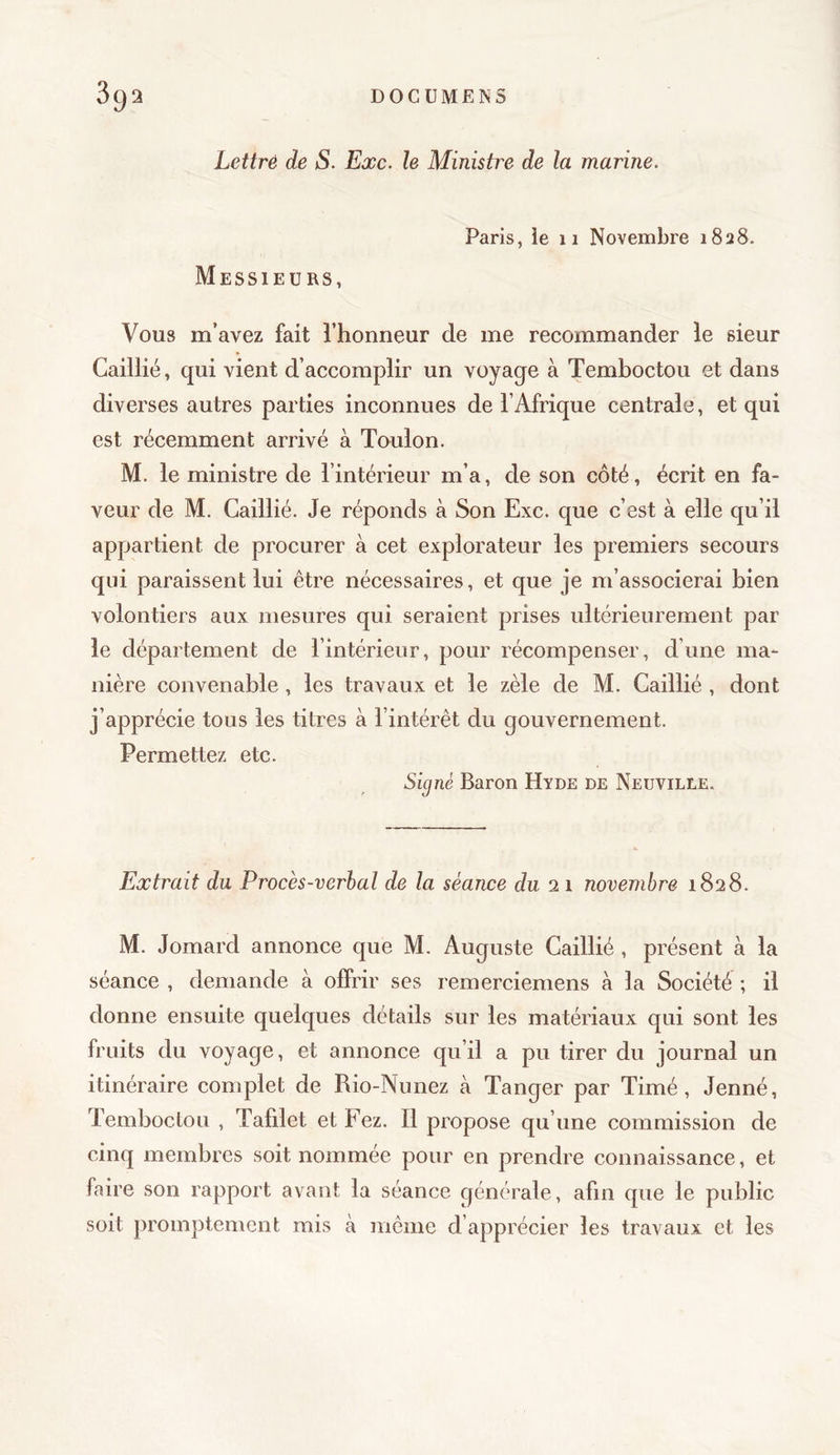 Lettré de S. Exc. le Ministre de la marine. Paris, ie 11 Novembre 1828. Messieurs, Vous m’avez fait l’honneur de me recommander le sieur Caillié, qui vient d’accomplir un voyage à Temboctou et dans diverses autres parties inconnues de l’Afrique centrale, et qui est récemment arrivé à Toulon. M. le ministre de l’intérieur m’a, de son côté, écrit en fa- veur de M. Caillié. Je réponds à Son Exc. que c’est à elle qu’il appartient de procurer à cet explorateur les premiers secours qui paraissent lui être nécessaires, et que je m’associerai bien volontiers aux mesures qui seraient prises ultérieurement par le département de l’intérieur, pour récompenser, d’une ma- nière convenable, les travaux et le zèle de M. Caillié , dont j’apprécie tous les titres à l’intérêt du gouvernement. Permettez etc. Si^nè Baron Hyde de Neuville. Extrait du Procès-verhal de la séance du 21 novembre 1828. M. Jomard annonce que M. Auguste Caillié , présent à la séance , demande à offrir ses remerciemens à la Société ; il donne ensuite quelques détails sur les matériaux qui sont les fruits du voyage, et annonce qu’il a pu tirer du journal un itinéraire complet de Rio-Nunez à Tanger par Timé, Jenné, Temboctou , Tafdet et Fez. Il propose qu’une commission de cinq membres soit nommée pour en prendre connaissance, et faire son rapport avant la séance générale , afin que le public soit promptement mis à même d’apprécier les travaux et les