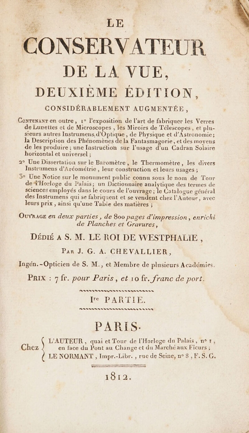 CONSERVATEUR ._ DE LA VUE, DEUXIEME ÉDITION, CONSIDÉRABLEMENT AUGMENTÉE, Conrenanr en outre, 1° l'exposition de l’art de fabriquer les Verres de Luneites et de Microscopes , les Miroirs de Télescopes , et plu- s'eurs autres Instrumens,d’Optique , de Physique et d’Astronomie; la Description des Phénomènes de la Fantasmagorie , et des moyens de les produire ; une Instruction sur l’usage d’un Cadran Solaire horizontal et universel ; 2° Une Dissertation sur le Baromètre , le Thermomètre, les divers Instramens d’Aréométrie , leur construction et leurs usages ; 5° Une Notice sur le monument public connu sous le nom de Tour de *Horloge du Palais; un Dictionnaire analytique des termes de sciences employés dans le cours de l’ouvrage ; le Catalogue général des Instrumens qui se fabriquent et se vendent chez l’Auteur, avec leurs prix , ainsi qu’une Table des matières ; OuvrAGE en deux parties , de 800 pages d'impression, enrichi de Planches et Gravures, DÉDié À S. M. LE ROI DE WESTPHALIE, Par J. G. A. CHEVALLIER, Ingén.-Opticien de S. M., et Membre de plusieurs Académies. PRIX : 7 fr. pour Paris, et 10 fr. franc de port. ER Ti PT HAPDAIUELE PR 7 PARIS. L'AUTEUR , quai et Tour de l’Horloge du Palais, n?—, Chez en face du Pont au Change et du Marché aux Ficurs ; LE NORMANT , Impr.-Libr. , rue de Seine, n° 8 ,F,5,G., mm 1912.