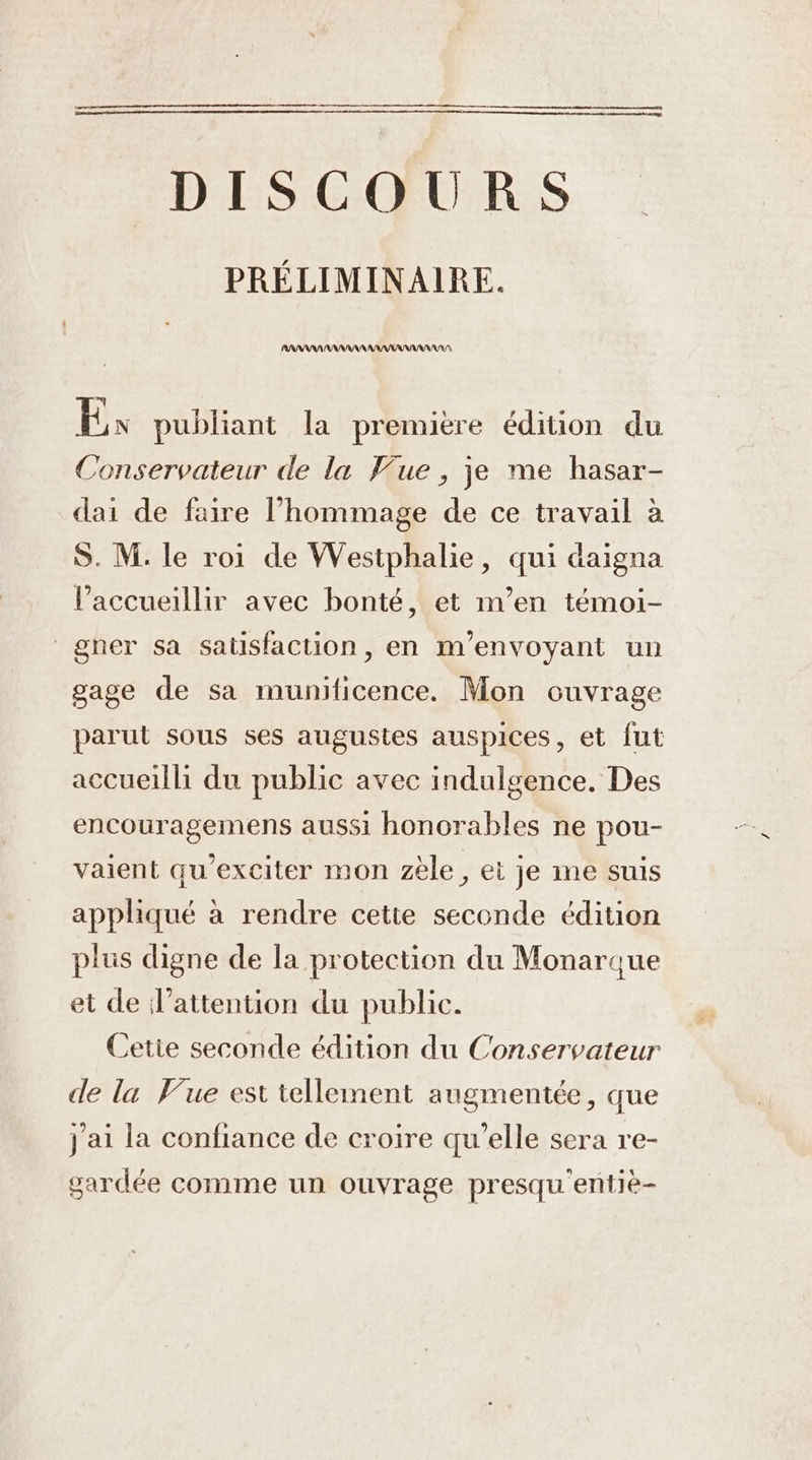 DISCOURS PRÉLIMINAIRE. RANARARAANANAARANANANRANRA Ex publiant la première édition du Conservateur de la Pue , je me hasar- dai de faire l’hommage de ce travail à S. M. le roi de Westphalie, qui daigna l’accueillir avec bonté, et m’en témoi- gner sa satisfaction, en m’envoyant un gage de sa munificence. Mon cuvrage parut sous ses augustes auspices, et fut accueilli du public avec indulgence. Des encouragemens aussi honorables ne pou- vaient qu’exciter mon zèle, ei je ime suis appliqué à rendre cette seconde édition plus digne de la protection du Monarque et de d'attention du public. Cetie seconde édition du Conservateur de la Vue est tellement augmentée, que j'ai la confiance de croire qu’elle sera re- gardée comme un ouvrage presqu entiè-