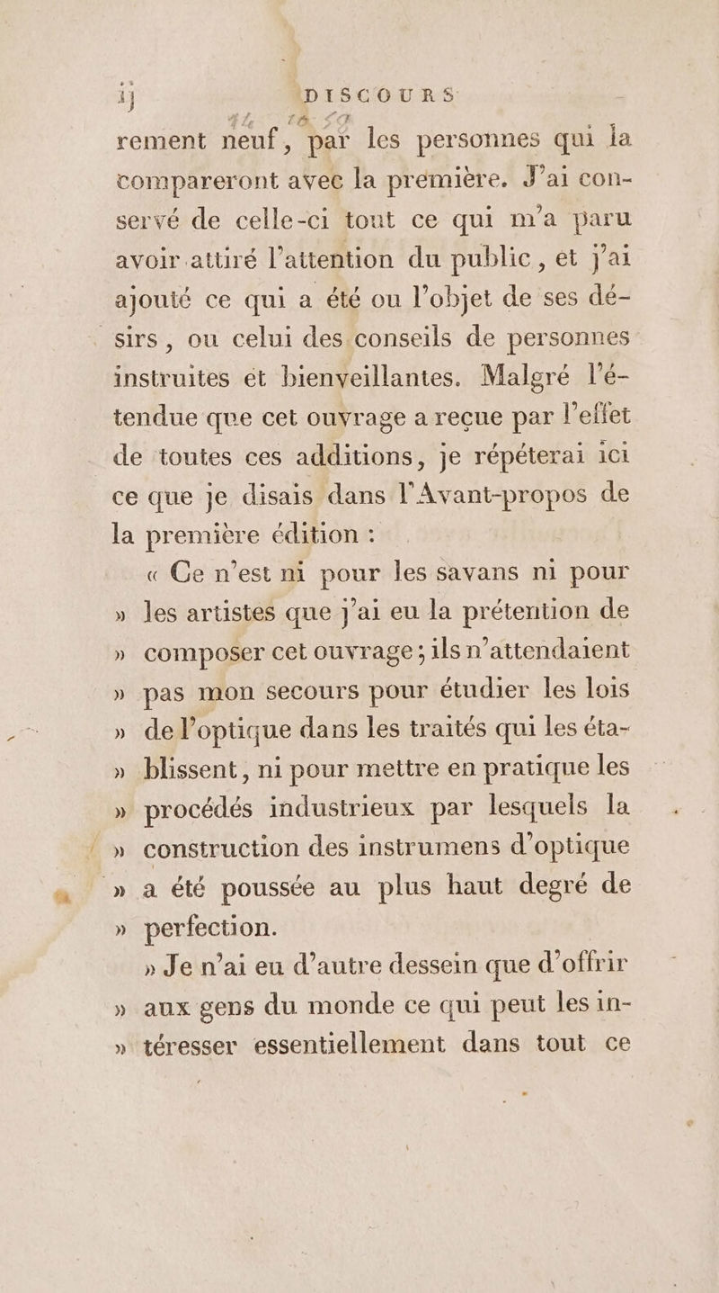 Mg. “DRE rement neuf, par les personnes qui la compareront avec la première. J’ai con- servé de celle-ci tout ce qui m'a paru avoir attiré l'attention du public, et J'ai ajouté ce qui a été ou l’objet de ses dé- sirs, ou celui des conseils de personnes instruites ét bienveillantes. Malgré l’é- tendue que cet ouvrage a reçue par l'effet _ de toutes ces additions, je répéterai ici ce que je disais dans l'Avant-propos de la première édition : « Ge n’est ni pour les savans ni pour » les artistes que J'ai eu la prétention de » composer cet ouvrage; ils n’attendatent » pas mon secours pour étudier les lois » de l’optique dans les traités qui les éta- » blissent, ni pour mettre en pratique les » procédés industrieux par lesquels la _» construction des instrumens d'optique » a été poussée au plus haut degré de » perfection. » Je n'ai eu d’autre dessein que d’offrir » aux gens du monde ce qui peut les in- » téresser essentiellement dans tout ce
