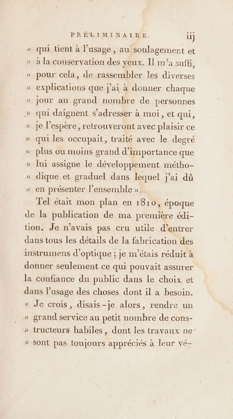 qui tient à l'usage , au soulagement et pour cela, de rassembler les diverses explications que j'ai à donner chaque jour au grand nombre de personnes qui daignent s'adresser à moi, et qui, qui les occupait, traité avec le degré plus où moins grand d'importance que lui assigne le développement métho- dique et graduel dans lequel jai dû en présenter l’ensemble ». Tel était mon plan en 1810, époque ( )) ) )) Je crois, disais-je alors, rendre un grand service au petit nombre de cons- tructeurs habiles, dont les travaux ne Sont pas toujours appréciés à leur vé-