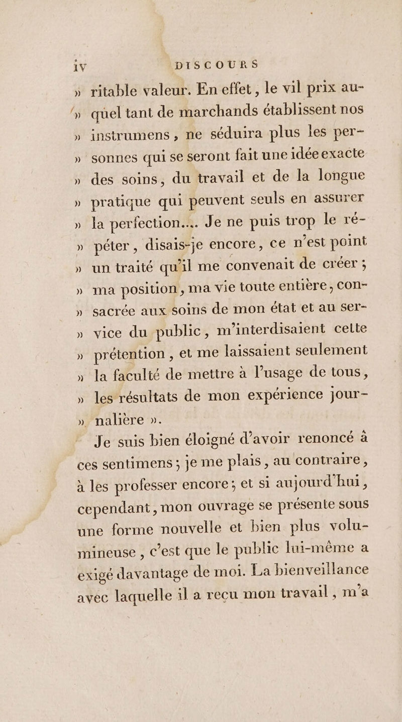 ritable valeur. En effet, le vil prix au- quel tant de marchands établissent nos instrumens , ne séduira plus les per- sonnes qui se seront fait une idéeexacte des soins, du travail et de la longue pratique qui peuvent seuls en assurer la perfection... Je ne puis trop le ré- péter, disais-je encore, ce n’est point un traité qu'il me convenait de créer ; ma position, ma vie toute entière, CON- sacrée aux soins de mon état et au ser- vice du public, m'interdisaient celte prétention , et me laissaient seulement la faculté de mettre à l’usage de tous, les résultats de mon expérience jour- Je suis bien éloigné d’avoir renoncé à