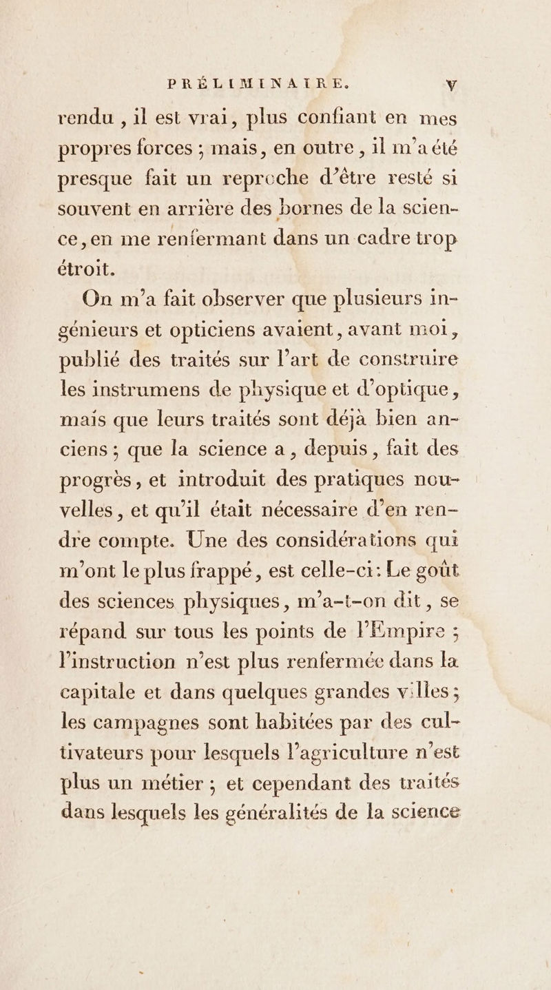 rendu , il est vrai, plus confiant en mes propres forces ; mais, en outre , il maté presque fait un reproche d’être resté si souvent en arrière des bornes de la scien- ce,en me renfermant dans un cadre trop étroit. On m'a fait observer que plusieurs in- génieurs et opticiens avaient, avant mo1, publié des traités sur l’art de construire les instrumens de physique et d'optique, mais que leurs traités sont déja bien an- ciens ; que la science a , depuis, fait des progrès, et introduit des pratiques nou- velles , et qu’il était nécessaire d’en ren- dre compte. Une des considérations qui m'ont le plus frappé, est celle-ci: Le goût des sciences physiques, m'a-t-on dit, se répand sur tous les points de FPEmpire ; l'instruction n’est plus renfermée dans la capitale et dans quelques grandes villes ; les campagnes sont habitées par des cul- tivateurs pour lesquels l’agriculture n’est plus un métier ; et cependant des traités dans lesquels les généralités de la science