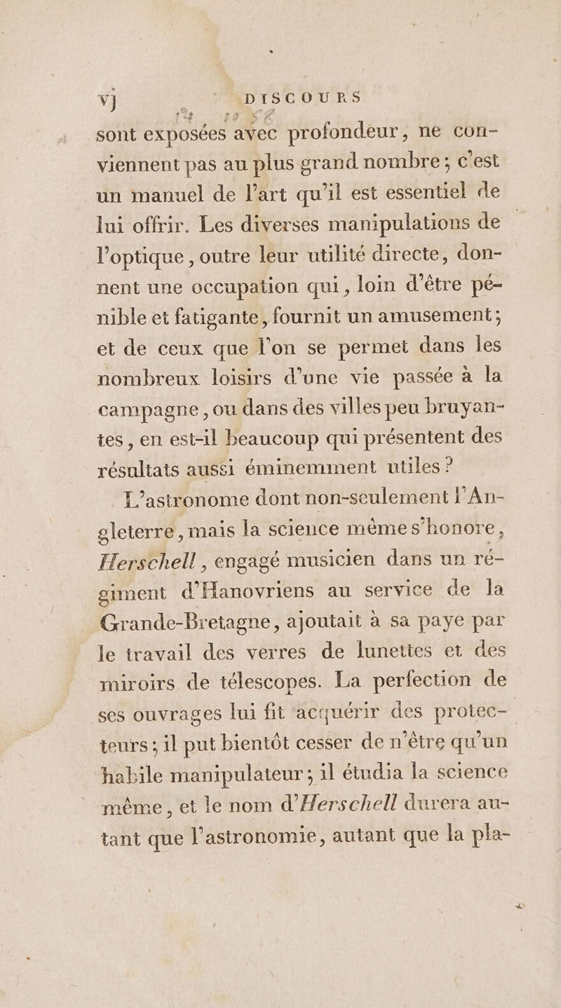v] _ 'ADISCOURS sont exposées avec profondeur, ne con- viennent pas au plus grand nombre; c'est un manuel de l'art qu'il est essentiel de lui offrir. Les diverses manipulations de l'optique , outre leur utilité directe, don- nent une occupation qui, loin d’être pé- nible et fatigante, fournit un amusement; et de ceux que l’on se permet dans les nombreux loisirs d’une vie passée à la campagne ,ou dans des villes peu bruyan- tes , en est-il beaucoup qui présentent des résultats aussi éminemment utiles ? L’astronome dont non-seulement FAn- oleterre, mais la science même s’honore, Herschell, engagé musicien dans un ré- grment d'Hanovriens au service de la Grande-Bretagne, ajoutait à sa paye par le travail des verres de lunettes et des miroirs de télescopes. La perfection de ses ouvrages lui fit acquérir des protec- teurs ; il put bientôt cesser de n'être qu'un habile manipulateur; il étudia la science même , et le nom d’Herschell durera au- tant que l'astronomie, autant que la pla-