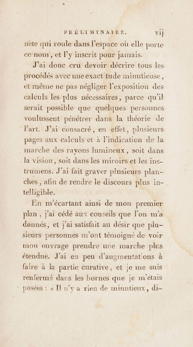 nète qui roule dans l’espace où elle porte ce nom , et l’y inscrit pour jamais. J’ai donc cru devoir décrire tous les procédés avec une exact'tude minutieuse, et même ne pas négliger l'exposition des calculs les plus nécessaires, parce qu’il serait possible que quelques personnes voulussent pénétrer dans la théorie de Part. Jai consacré, en effet, plnsieurs pages aux calculs et à l'indication de la marche des rayons lumineux, soit dans la vision, soit dans les miroirs et les ins- trumens. J'ai fait graver plusieurs plan- ches , afin de rendre le discours plus in- telligible. En m'écartant ainsi de mon premier plan , j'ai cédé aux conseils que l’on n'a donnés, et j'ai satisfait au désir que plu- sieurs personnes m ont témoigné de voir mon ouvrage prendre une marche plus étendue. J'ai eu peu d’augsmentat'ons à faire à la partie curative, et je me suis renfermé dans les bornes que je m'étais posées : « Îl n’y a rien de minutieux, di-