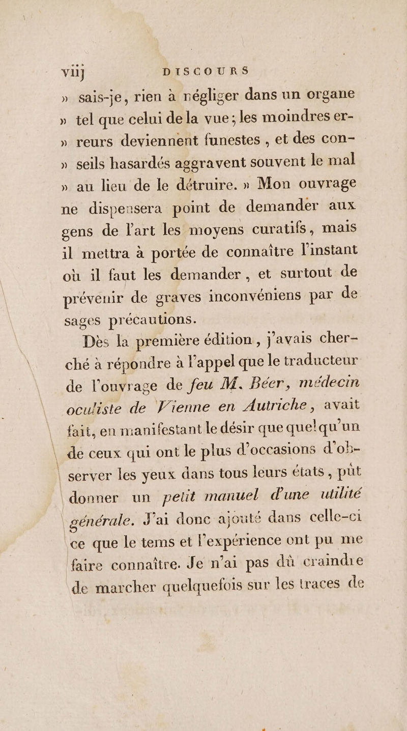 » sais-je, rien à négliger dans un organe » tel que celui dela vue; les moindres er- » reurs deviennent funestes , et des con- » seils hasardés aggravent souvent le mal » au lieu de le détruire. » Mon ouvrage ne dispensera point de demander aux gens de l'art les moyens curatifs, mais il mettra à portée de connaître l'instant où il faut les demander, et surtout de prévenir de graves inconvéniens par de sages précautions. Dès la première édition , j'avais cher- ché à répondre à l'appel que le traducteur de l'ouvrage de feu M. Béer, médecin oculiste de Vienne en Autriche, avait fait, en manifestant le désir que quelqu'un de ceux qui ont le plus d'occasions d'o5- server les yeux dans tous leurs états , püt générale. J'ai donc ajouté dans celle-ci ce que le tems et l’expérience ont pu me faire connaître. Je n’ai pas dû craindre de marcher quelquefois sur les traces de