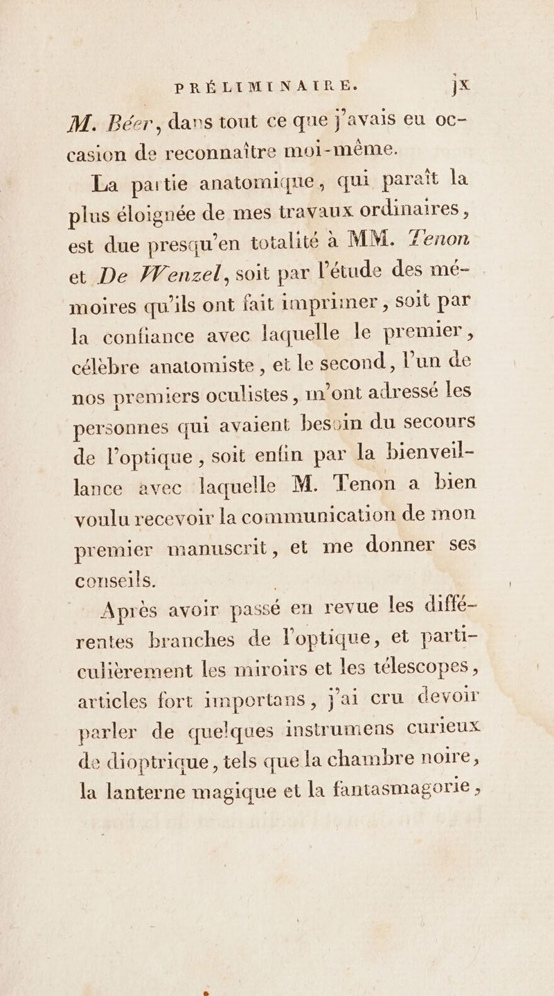 M. Bésr, dans tout ce que j'avais eu oc- casion de reconnaître moi-même. La partie anatomique, qui parait la plus éloignée de mes travaux ordinaires, est due presqu’en totalité à MM. Zenon et De Wenzel, soit par l'étude des mé- moires qu'ils ont fait imprimer , soit par la confiance avec laquelle le premier, célèbre anatomiste , et Le second, l’un de nos premiers oculistes , vont adressé les personnes qui avaient bessin du secours de l'optique , soit enfin par la bienveil- lance avec laquelle M. Tenon a bien voulu recevoir la communication de mon premier manuscrit, et me donner ses conseils. | Aprés avoir passé en revue les diffé- rentes branches de l'optique, et parti- culièrement les miroirs et les télescopes, articles fort importans, j'ai cru devoir parler de quelques instrumens curieux de dioptrique, tels que la chambre noire ; la lanterne magique et la fantasmagorie ,