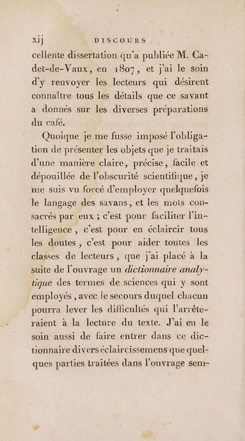 cellente dissertation qu’a publiée M. Ca- det-de-Vaux, en 1807, et j'ai le soin d'y renvoyer les lecteurs qui désirent connaître tous les détails que ce savant a donnés sur les diverses préparations du café, Quoique je me fusse imposé l’obliga- tion de présenter les objets que je traitais d'une manière claire, précise, facile et dépouillée de l’obscurité scientifique, je me suis vu forcé d'employer quelquefois le langage des savans, et les mois con- sacrés par eux ; C'est pour faciliter l’in- telligence , c'est pour en éclaircir tous les doutes , c’est pour aider toutes les classes de lecteurs, que j'ai placé à la suite de l'ouvrage un dictionnaire analy- tique des termes de sciences qui y sont employés , avec le secours duquel chacun pourra lever les difficultés qui l’arrête- raient à la lecture du texte. Jai eu le soin aussi de faire entrer dans ce dic- tionnaire divers éclaircissemens que quel- ques parties traitées dans l’ouvrage sem-