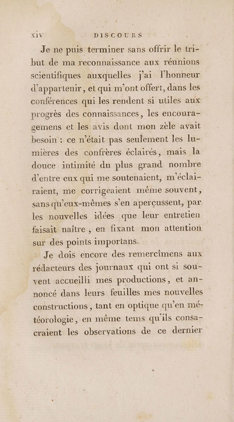 | XIV DISCOURS Je ne puis terminer sans offrir le tri- but de ma reconnaissance aux réunions scientifiques auxquelles J'ai lhonneur d’appartenir, et qui m'ont offert, dans les conférences qui les rendent si utiles aux progrès des connaissances, les encoura- gemens et les avis dont mon zèle avait besoin : ce n’était pas seulement les lu- mières des confrères éclairés, mais la douce intimité du plus grand nombre d’entre eux qui me soutenaient, m'éclai- raient, me corrigeaient même souvent, sans qu'eux-mêmes s’en aperçussent, par les nouvelles idées que leur entretien faisait naître , en fixant mon attention sur des points importans. Je dois encore des remercimeéns aux rédacteurs des journaux qui ont si sou- vent accueilli mes productions, et an- noncé dans leurs feuilles mes nouvelles constructions , tant en optique qu’en mé- téorologie, en même tems qu'ils consa- craient les observations de ce dernier