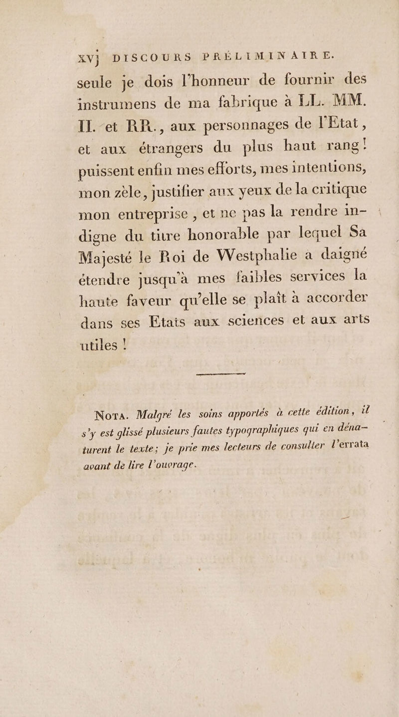 seule je dois l’honneur de fournir des instrumens de ma fabrique à LL. MM. IL. -et RR., aux personnages de l'Etat, et aux étrangers du plus haut rang! puissent enfin mes eforts, mes intentions, mon zèle, justifier aux yeux de la critique mon entreprise , et ne pas la rendre in- digne du titre honorable par lequel Sa Majesté le Roi de Westphalie a daigné étendre jusqu'a mes faibles services la haute faveur qu’elle se plait à accorder dans ses Etats aux sciences et aux arts utiles ! Nora. Malgré les soins apportés à cetle édition, tl s’y est glissé plusieurs fautes typographiques qui en dena- jurent le texte; je prie mes lecteurs de consulter l’errata avant de lire l'ouvrage.