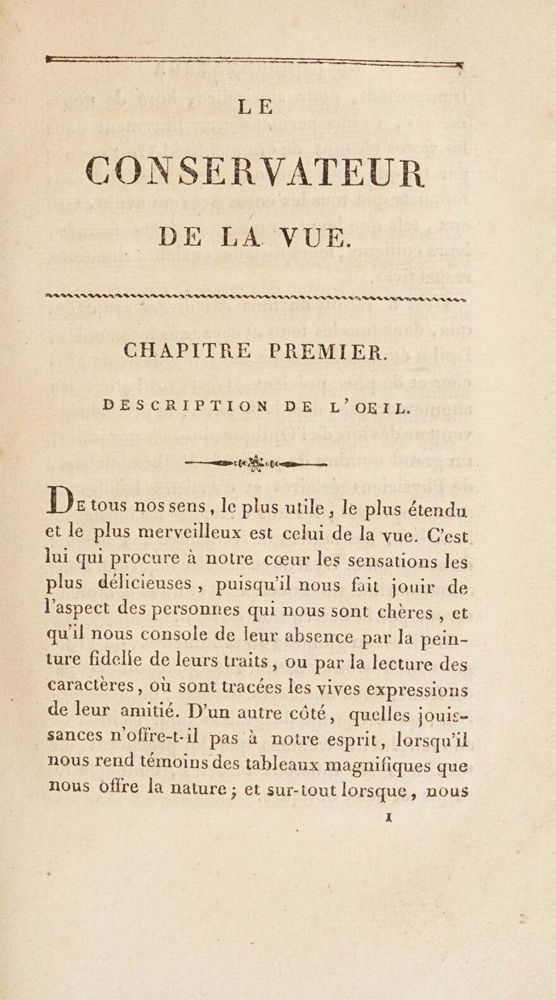 LE CONSER VATEUR DE LA VUE. PR D AN NN RD RL RAA RS VALVE LT LB DR RTL PE LR En CHAPITRE PREMIER. DES CRT PT EGENLD ES LCR ne 22 0 (0 2 pc ep De tous nos sens, le plus utile, le plus étendu et le plus merveilleux est celui de la vue. C’est lui qui procure à notre cœur les sensations les plus délicieuses, puisqu'il nous fait jouir de l’aspect des personnes qui nous sont chères , et qu'il nous console de leur absence par la pein- ture fidelle de leurs traits, ou par la lecture des caractères, où sont tracées les vives expressions de leur amitié. D'un autre côté, quelles jouis- sances n'offre-t-1l pas à notre esprit, lorsqu'il nous rend témoins des tableaux magnifiques que nous offre la nature ; et sur-tout lorsque, nous x