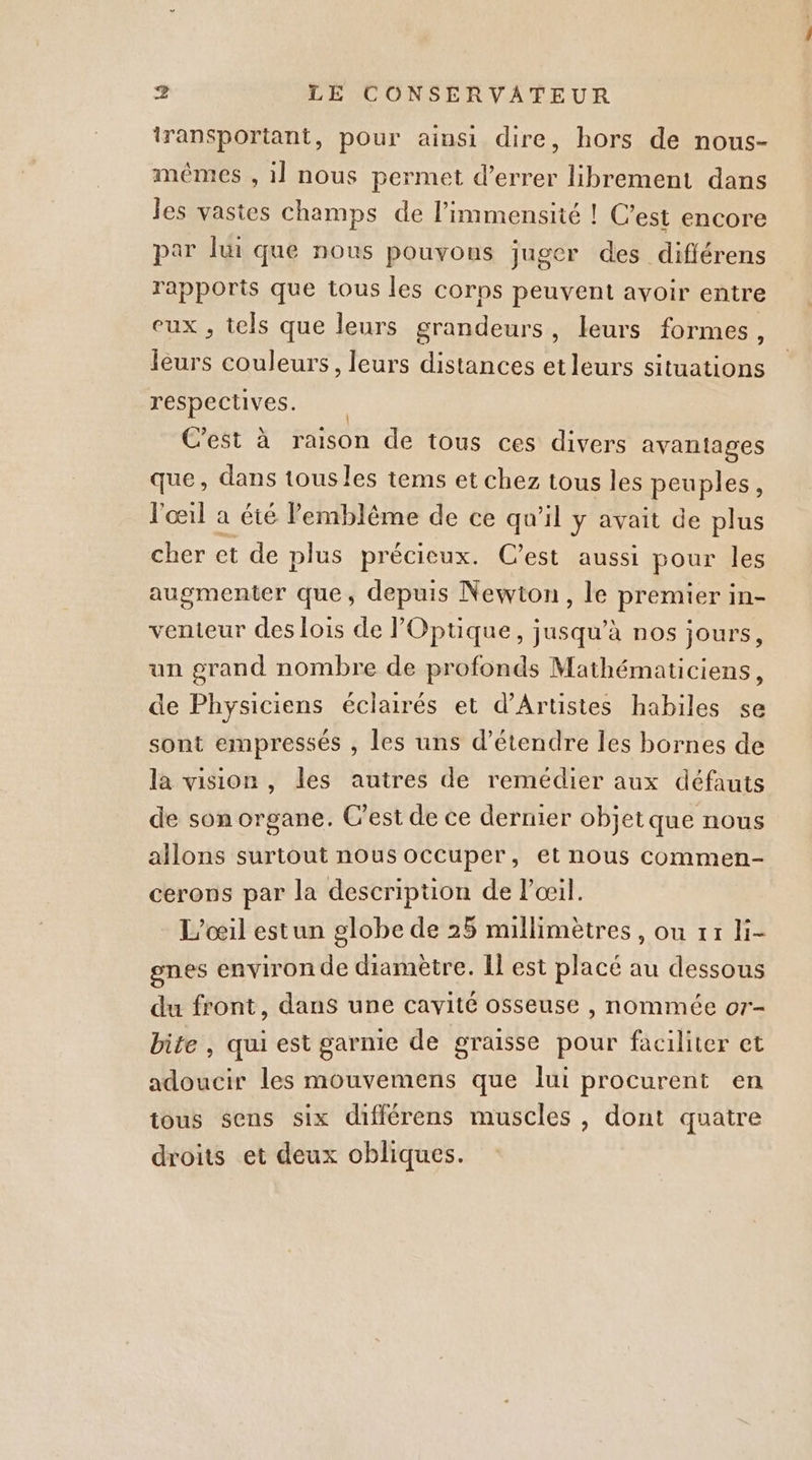 iransportant, pour ainsi dire, hors de nous- mêmes , 1] nous permet d’errer librement dans Jes vastes champs de limmensité ! C’est encore par lui que nous pouvons juger des diflérens rapports que tous les corps peuvent avoir entre eux , tels que leurs grandeurs, leurs formes, leurs couleurs, leurs distances etleurs situations respectives. | C'est à raison de tous ces divers avantages que, dans tous les tems et chez tous les peuples, l'œil à été l'emblème de ce qu'il y avait de plus cher et de plus précieux. C’est aussi pour les augmenter que, depuis Newton, le premier in- venteur des lois de Optique, jusqu’à nos jours, un grand nombre de profonds Mathématiciens, de Physiciens éclairés et d’Artistes habiles se sont empressés , les uns d'étendre les bornes de la vision, les autres de remédier aux défauts de son organe. C’est de ce dernier objetque nous allons surtout nous occuper, et nous commen- cerons par la description de Pœil. L'oeil estun globe de 25 millimètres, ou 11 li- ones environ de diamètre. Il est placé au dessous du front, dans une cavité osseuse , nommée or- bite , qui est garnie de graisse pour faciliter et adoucir les mouvemens que lui procurent en tous sens six différens muscles, dont quatre droits et deux obliques.