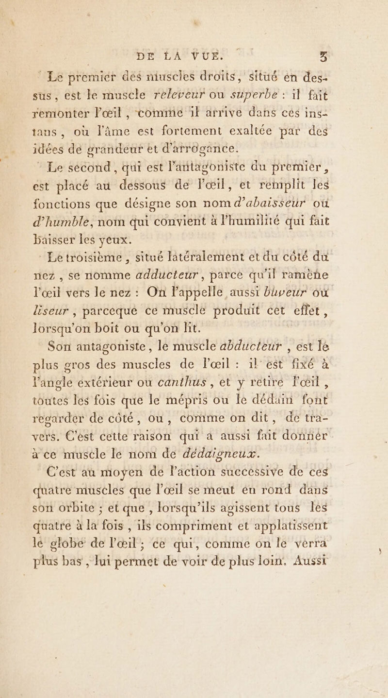 ‘ Le premier dés niuscles droïts, situé én des- sus, est le muscle releveur ou superbe : il fait remonter Pœil, comme 1} arrive dans cés ins- tans, où l'âme est fortement exaltée par des idées de grandeur et d'arrôgance. - Le sécond, qui est l’antagoniste du premier, est placé au dessous de Pœil, et remplit les fonctions que désigne son nom d’abaisseur où d’humble, nom qui convient à l'humilité qui fait baisser les yeux. Le troisième , situé latéralement et du coté du nez , sé nomme adducteur, parce qu'il ramène l'œil vers le nez : On lappelle aussi baveur où liseur , parceque ce muscle produit cèt effet, lorsqu'on boit ou qu'on lit. Son antagoniste, le muscle abducteur , est lé plus gros des muscles de lœil : il'est fixé à l'angle extérieur ou canthus , et y reure l'œil, toutes les fois que le mépris ou fe dédiüim font regarder de côté, ou, comme on dit, de tra- vers. C'est cette raison qui à aussi fait donnér à ce muscle le nom de dédaisneux. C’est au moyen de Paction successive de ces quatre muscles que l'œil se meut én rond dans son orbite ; et que , lorsqu'ils agissent tous les quatre à la fois , ils compriment et applatissent lé globe de l'œil; ce qui, comme on le vérra plus bas , lui permet de voir de plus loin. Aussi