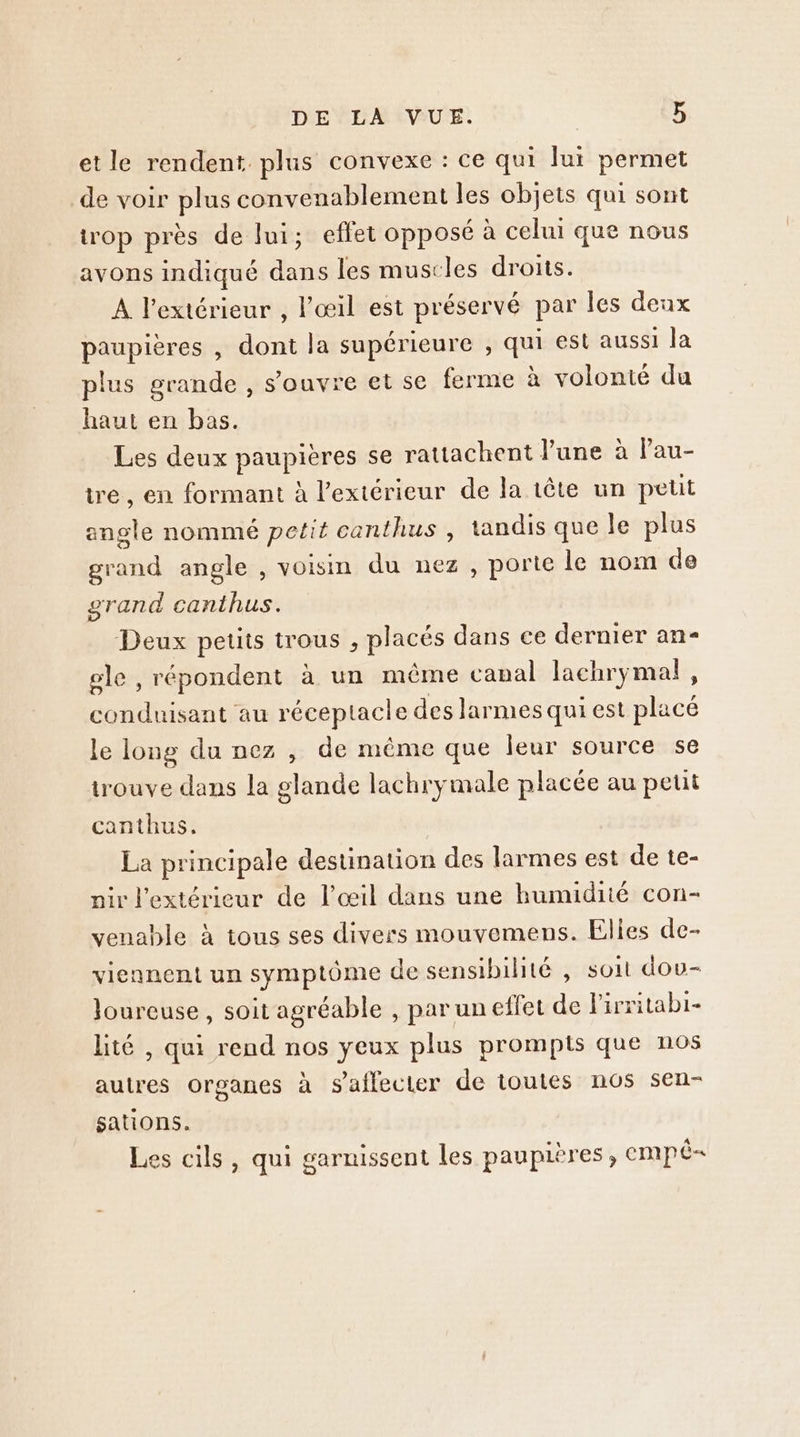 et le rendent. plus convexe : ce qui Jui permet de voir plus convenablement les objets qui sont trop près de lui; effet opposé à celui que nous avons indiqué dans les muscles droits. A l'extérieur , l'œil est préservé par les denx paupières , dont la supérieure , qui est aussi la plus grande , s'ouvre et se ferme à volonté du haut en bas. Les deux paupières se rattachent June à lPau- tre, en formant à l'extérieur de la tête un petit angle nommé petit canthus , tandis que le plus grand angle , voisin du nez, porte le nom de grand canthus. Deux petits trous , placés dans ce dernier an- gle , répondent à un même capal lachrymal, conduisant au réceptacle des larmes qui est placé le long du nez , de même que leur source se trouve dans la glande lachrymale placée au petit canthus. La principale destination des larmes est de te- nir l'extérieur de l'œil dans une bumidité con- venable à tous ses divers mouvemens. Elies de- viennent un symptôme de sensibilité , soit dou- Joureuse, soit agréable , par un effet de lirritabi- hté , qui rend nos yeux plus prompts que nos autres organes à s'affecter de toutes nos sen- sations. Les cils, qui garnissent les paupières, empË