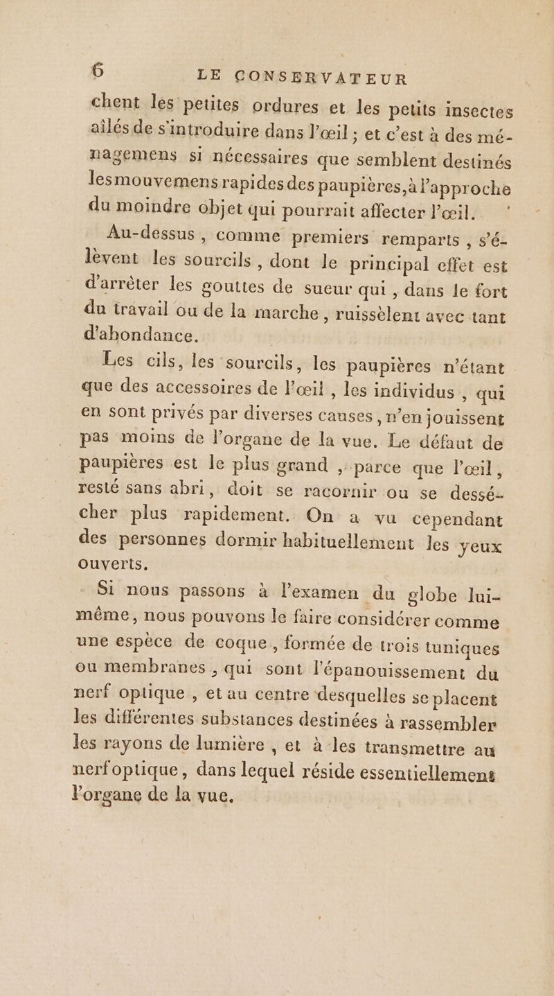 chent les petites ordures et les peus insectes ailés de s'introduire dans Pœil ; et c’est à des mé- nasemens si nécessaires que semblent destinés lesmouvemensrapides des paupières, à l’approche du moindre objet qui pourrait affecter l'œil. Au-dessus , comme premiers remparts , s’é- lèvent les sourcils , dont le principal effet est d'arrêter les gouttes de sueur qui , dans le fort du travail ou de la marche , ruissèlent avec tant d'abondance. | Les cils, les sourcils, les paupières n'étant que des accessoires de l'œil , les individus , qui en Sont privés par diverses causes, n’en jouissent pas moins de l’organe de la vue, Le défaut de paupières est le plus grand parce que l'œil, resté sans abri, doit se racornir ou se dessé- cher plus rapidement. On a vu cependant des personnes dormir habituellement les yeux ouverts. Si nous passons à l'examen du globe lui- même, nous pouvons le faire considérer comme une espèce de coque, formée de trois tuniques ‘ou membranes &gt; Qui sont l'épanouissement du nerf Optique , et au centre desquelles se placent les différentes substances destinées à rassembler les rayons de lumière , et à-les transmettre au nerfoptique, dans lequel réside essentiellement l'organe de la vue.