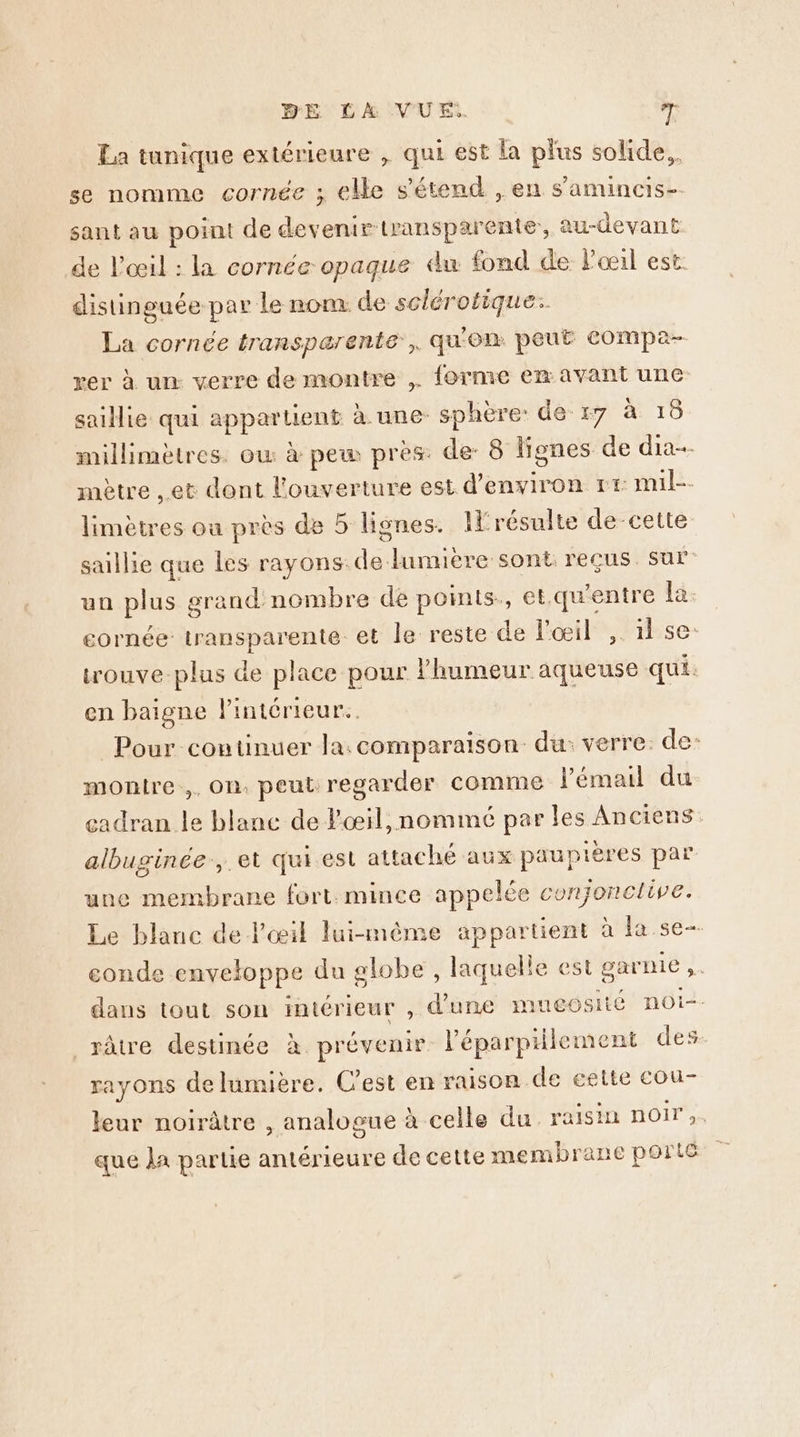 La tunique extérieure , qui est la plus solide, se nomme cornée ; elle s'étend , en s’amincis- sant au point de je AE transparente, au-devant de l'œil : la cornée opaque du fond de Poeil est: distinguée par le nom de sclérotique.. La cornée transpærente, qu'on peut compa- rer à un verre de montre ,. forme em avant une saillie qui appartient h.une- sphère: de :7 à 16 millimètres. ow à pew pres: de: 8 lignes de dia. mètre et dont l'ouverture est d'environ rt mil-. limètres où près de 5 lignes. résulte de-cette saillie que les rayons: Le lumière sont reçus. sur un pause orand nombre de points, et.qu'entre la: cornée transparente et le reste de l'œil ,. 1 se: trouve-plus de place pour ji bétin ane qui. en baigne l'intérieur. Pour continuer la.comparaison du: verre. de- montre, On. peut regarder comme l'émail du cadran le blanc de l'œil, nommé par les Anciens albuginée.,.et qui est attaché aux paupières par une membrane fort.mince appelée conjonclive. Le blanc de l'œil lui-même appartient à la se- eonde enveloppe du globe , laquelle es st garnie , dans tout son intérieur , d'üre muecosité nOi-- râtre destinée à. prévenir l’'éparpiilement des. rayons delumière. C'est en raison de cette cou- leur noirâtre , analogue à celle du ra isin noir ;. que Ja partie antérieure de cette membrane porté
